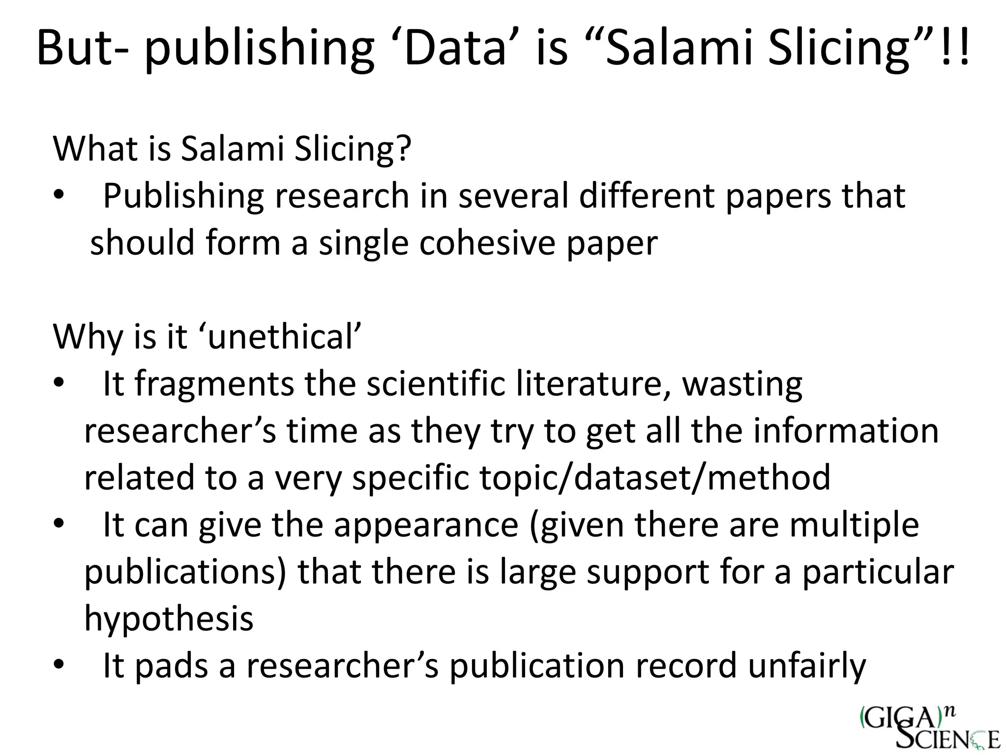 But- publishing ‘Data’ is “Salami Slicing”!!
What is Salami Slicing?
• Publishing research in several different papers that
should form a single cohesive paper
Why is it ‘unethical’
• It fragments the scientific literature, wasting
researcher’s time as they try to get all the information
related to a very specific topic/dataset/method
• It can give the appearance (given there are multiple
publications) that there is large support for a particular
hypothesis
• It pads a researcher’s publication record unfairly
 
