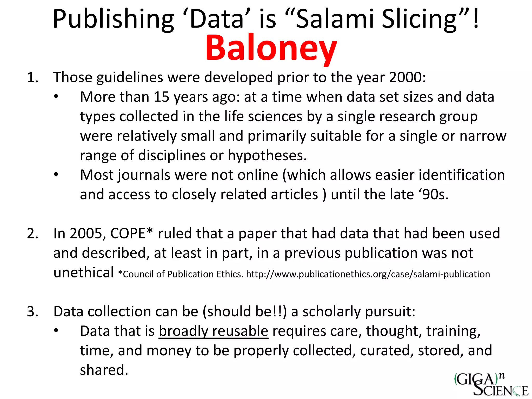 Publishing ‘Data’ is “Salami Slicing”!
Baloney
1. Those guidelines were developed prior to the year 2000:
• More than 15 years ago: at a time when data set sizes and data
types collected in the life sciences by a single research group
were relatively small and primarily suitable for a single or narrow
range of disciplines or hypotheses.
• Most journals were not online (which allows easier identification
and access to closely related articles ) until the late ‘90s.
2. In 2005, COPE* ruled that a paper that had data that had been used
and described, at least in part, in a previous publication was not
unethical *Council of Publication Ethics. http://www.publicationethics.org/case/salami-publication
3. Data collection can be (should be!!) a scholarly pursuit:
• Data that is broadly reusable requires care, thought, training,
time, and money to be properly collected, curated, stored, and
shared.
 