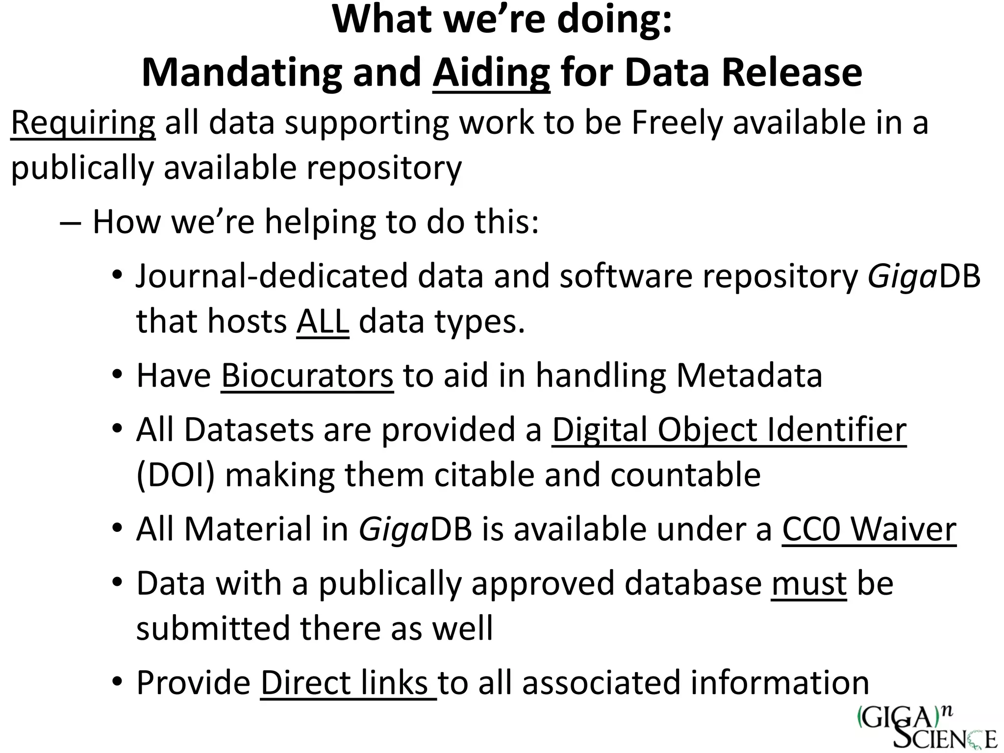 What we’re doing:
Mandating and Aiding for Data Release
Requiring all data supporting work to be Freely available in a
publically available repository
– How we’re helping to do this:
• Journal-dedicated data and software repository GigaDB
that hosts ALL data types.
• Have Biocurators to aid in handling Metadata
• All Datasets are provided a Digital Object Identifier
(DOI) making them citable and countable
• All Material in GigaDB is available under a CC0 Waiver
• Data with a publically approved database must be
submitted there as well
• Provide Direct links to all associated information
 