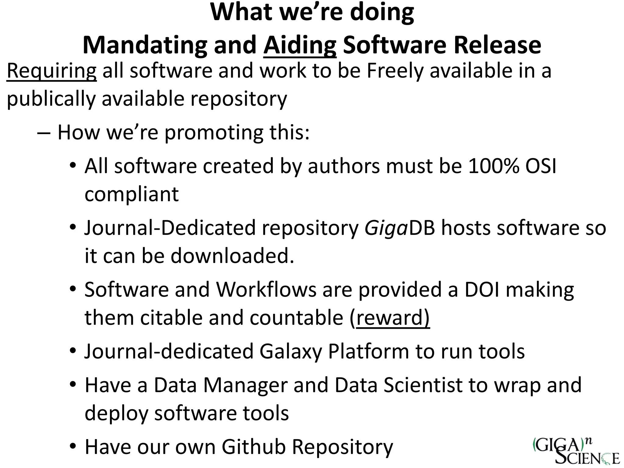 Requiring all software and work to be Freely available in a
publically available repository
– How we’re promoting this:
• All software created by authors must be 100% OSI
compliant
• Journal-Dedicated repository GigaDB hosts software so
it can be downloaded.
• Software and Workflows are provided a DOI making
them citable and countable (reward)
• Journal-dedicated Galaxy Platform to run tools
• Have a Data Manager and Data Scientist to wrap and
deploy software tools
• Have our own Github Repository
What we’re doing
Mandating and Aiding Software Release
 