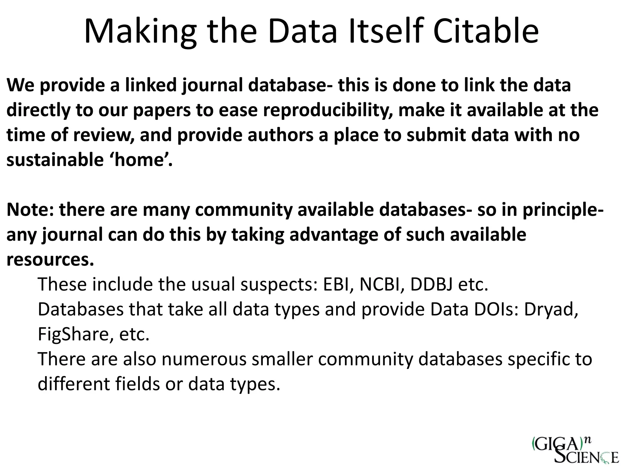 Making the Data Itself Citable
We provide a linked journal database- this is done to link the data
directly to our papers to ease reproducibility, make it available at the
time of review, and provide authors a place to submit data with no
sustainable ‘home’.
Note: there are many community available databases- so in principle-
any journal can do this by taking advantage of such available
resources.
These include the usual suspects: EBI, NCBI, DDBJ etc.
Databases that take all data types and provide Data DOIs: Dryad,
FigShare, etc.
There are also numerous smaller community databases specific to
different fields or data types.
 