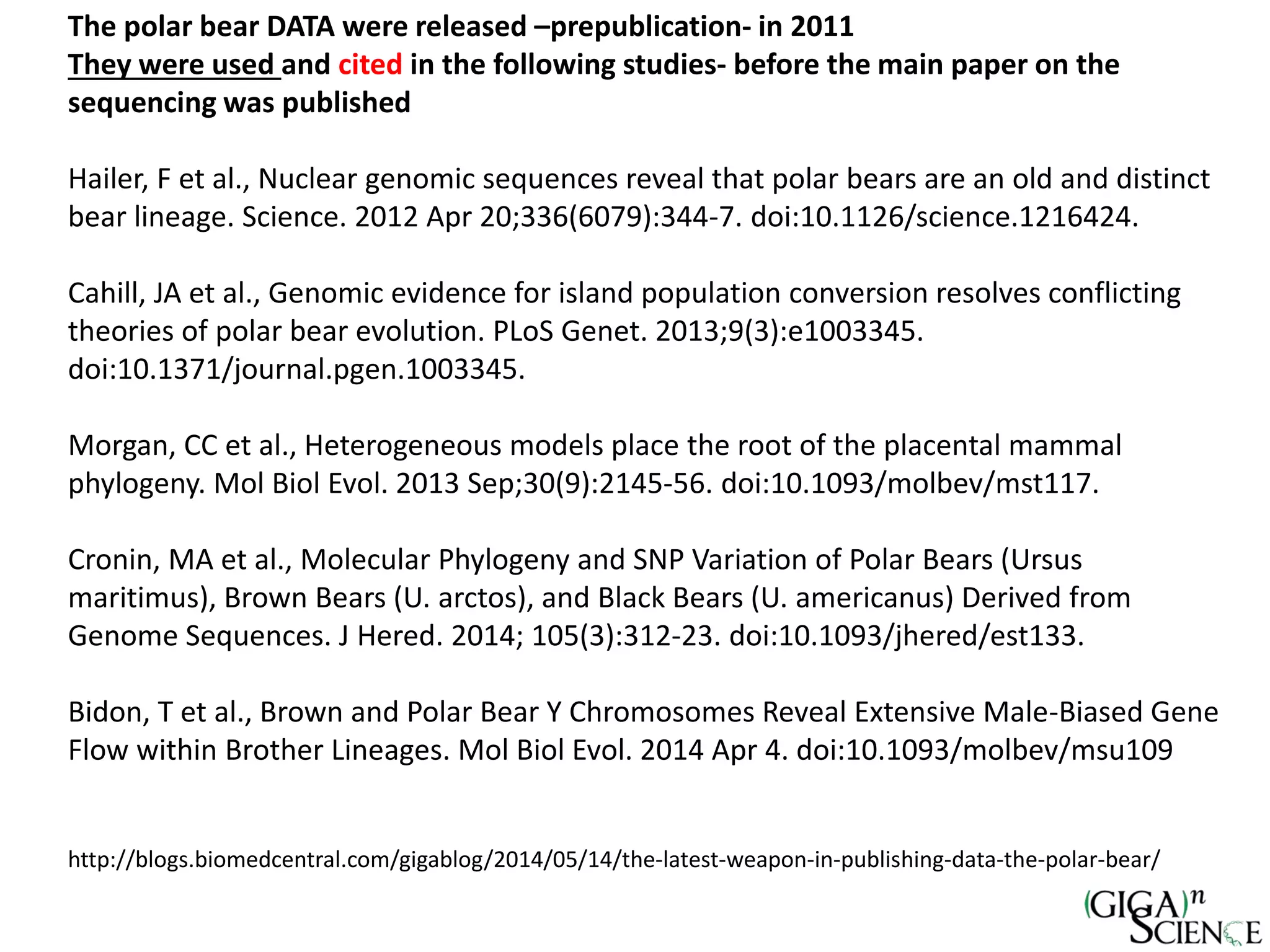 The polar bear DATA were released –prepublication- in 2011
They were used and cited in the following studies- before the main paper on the
sequencing was published
Hailer, F et al., Nuclear genomic sequences reveal that polar bears are an old and distinct
bear lineage. Science. 2012 Apr 20;336(6079):344-7. doi:10.1126/science.1216424.
Cahill, JA et al., Genomic evidence for island population conversion resolves conflicting
theories of polar bear evolution. PLoS Genet. 2013;9(3):e1003345.
doi:10.1371/journal.pgen.1003345.
Morgan, CC et al., Heterogeneous models place the root of the placental mammal
phylogeny. Mol Biol Evol. 2013 Sep;30(9):2145-56. doi:10.1093/molbev/mst117.
Cronin, MA et al., Molecular Phylogeny and SNP Variation of Polar Bears (Ursus
maritimus), Brown Bears (U. arctos), and Black Bears (U. americanus) Derived from
Genome Sequences. J Hered. 2014; 105(3):312-23. doi:10.1093/jhered/est133.
Bidon, T et al., Brown and Polar Bear Y Chromosomes Reveal Extensive Male-Biased Gene
Flow within Brother Lineages. Mol Biol Evol. 2014 Apr 4. doi:10.1093/molbev/msu109
http://blogs.biomedcentral.com/gigablog/2014/05/14/the-latest-weapon-in-publishing-data-the-polar-bear/
 
