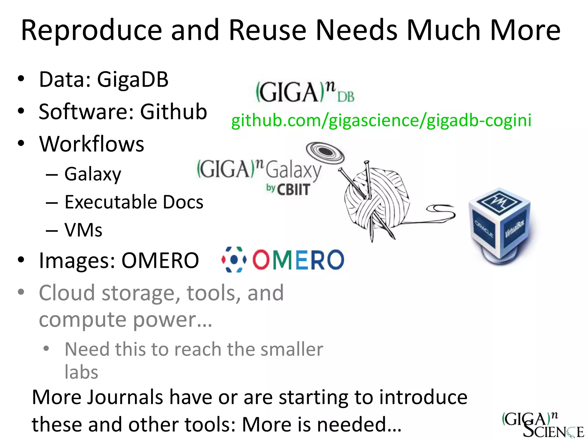 Reproduce and Reuse Needs Much More
• Data: GigaDB
• Software: Github
• Workflows
– Galaxy
– Executable Docs
– VMs
• Images: OMERO
• Cloud storage, tools, and
compute power…
• Need this to reach the smaller
labs
github.com/gigascience/gigadb-cogini
More Journals have or are starting to introduce
these and other tools: More is needed…
 