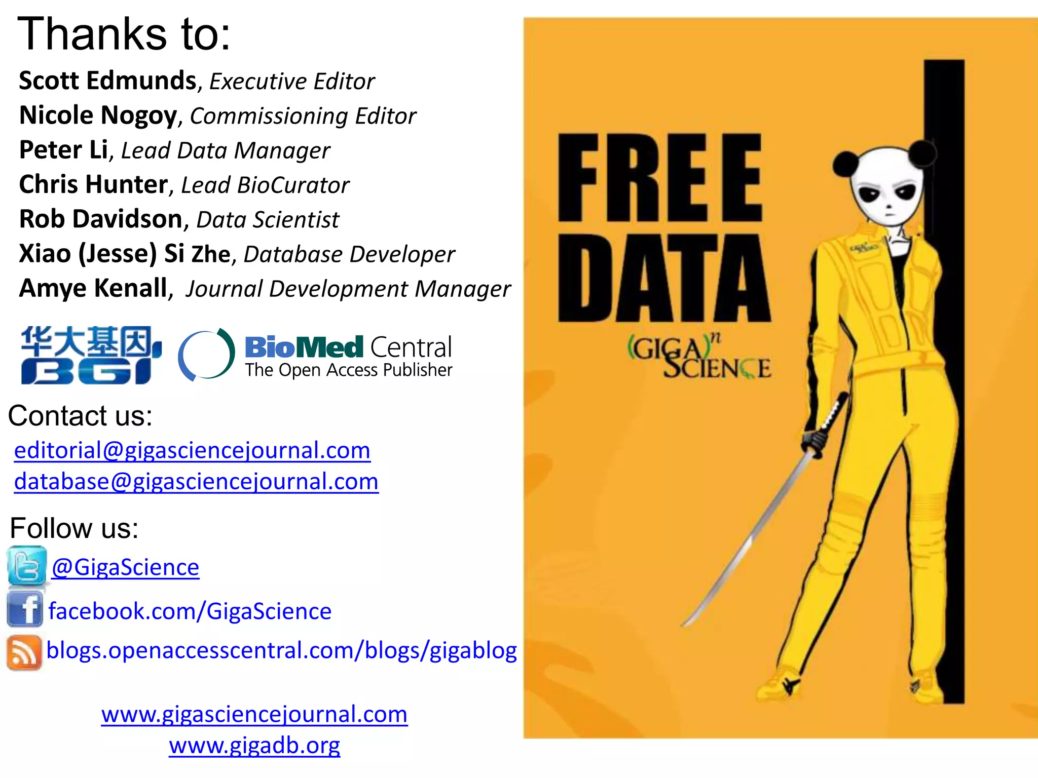 Thanks to:
Scott Edmunds, Executive Editor
Nicole Nogoy, Commissioning Editor
Peter Li, Lead Data Manager
Chris Hunter, Lead BioCurator
Rob Davidson, Data Scientist
Xiao (Jesse) Si Zhe, Database Developer
Amye Kenall, Journal Development Manager
editorial@gigasciencejournal.com
database@gigasciencejournal.com
@GigaScience
facebook.com/GigaScience
blogs.openaccesscentral.com/blogs/gigablog
Contact us:
Follow us:
www.gigasciencejournal.com
www.gigadb.org
 