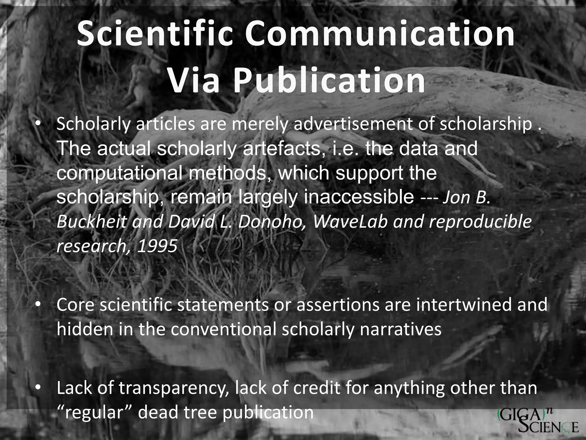 Scientific Communication
Via Publication
• Scholarly articles are merely advertisement of scholarship .
The actual scholarly artefacts, i.e. the data and
computational methods, which support the
scholarship, remain largely inaccessible --- Jon B.
Buckheit and David L. Donoho, WaveLab and reproducible
research, 1995
• Core scientific statements or assertions are intertwined and
hidden in the conventional scholarly narratives
• Lack of transparency, lack of credit for anything other than
“regular” dead tree publication
 