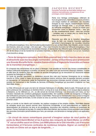 10
J A C Q U E S H U C H E T
Conseiller municipal de Saint-Malo délégué aux
relations internationales, européennes et aux
jumelages, ancien diplomate
Riche d’un héritage archéologique millénaire de
fours de goémoniers, Saint-Malo a toujours entretenu
une longue tradition de valorisation des nouvelles
énergies du futur (algues, biotechnologies marines,
stockage de l’énergie verte…). Le principe même
de l’efficacité énergétique – innover et investir pour
consommer moins et dépenser moins – veut que
de tels investissements soient - dans leur principe
- rentables avec un temps plus ou moins long de
retour sur investissement.
Répondre aux défis de la transition énergétique
exige de bâtir une industrie financière spécifique
permettant d’accompagner les nouvelles industries
de l’efficacité énergétique. Ainsi, était formulée la préconisation d’un ami de Saint-Malo, Alain Madelin, ancien ministre
des finances, dans son ouvrage « Unir pour agir ». Pour créer l’industrie financière de l’efficacité énergétique, il faut
pouvoir sécuriser juridiquement les économies d’énergie, et standardiser les différents types d’efficacité énergétique
afin de les titriser et de les transformer en produits financiers. La Bank of China a annoncé, il y a un an, l’ouverture
d’une branche à Jersey.
« Terre de banquiers nomades, Saint-Malo pourrait tout à fait s’inscrire dans un axe
d’attractivité avec les îles anglo-normandes :Jersey et Guernesey pour promouvoir
une Grande MurailleVerte : modèle franco-chinois d’ingénierie financière en faveur
de la transition énergétique. »
En s’inspirant des mécanismes mis en place à l’étranger, il est possible de financer des travaux considérables en
matière d’efficacité énergétique à condition de donner une valeur sûre aux économies d’énergie réalisées. Il existe
en effet dans de nombreux pays des sociétés de services énergétiques qui se rémunèrent sur l’économie réalisée
(autrefois les Sofergies en France).
Un fonds de garantie (permanent ou éphémère) pourrait être créé pour favoriser l’émergence de ce nouveau
marché en Chine, grâce à l’appui de groupes mutualistes bretons reconnus dans le paysage bancaire européen
et international. Un mécanisme viable de financement des économies d’énergie pourrait consister à adosser des
sociétés de financement à des Sociétés de Services d’Efficacité Énergétique qui pourraient s’implanter sur l’axe
Saint-Malo Jersey.
La Côte d’Emeraude est aussi une terre de richesses historiques et culturelles. Après le jade, l’Emeraude est une
pierre précieuse très symbolique en Extrême-Orient. Le long de la route de la Soie, on en évoque déjà la présence
à Babylone, au IIe millénaire av. J.C., où elle servait de monnaie d’échange. Les émeraudes sont rares, car leur
formation nécessite des conditions géologiques exceptionnelles. Son système cristallin est hexagonal, à l’image à
des fortifications portuaires qu’a léguées Vauban à Saint-Malo. Parce-que la mondialisation nous conduit à imaginer
de nouvelles échelles territoriales, la Cité corsaire se situe au carrefour de formidables gisements pour stimuler son
potentiel créatif. 
Dans un monde où les talents sont nomades, les capitaux voyageurs et les emplois mobiles, Saint-Malo dispose
de véritables atouts pour devenir pionnier dans l’économie immatérielle, et tout particulièrement en matière de
décentralisation de production de sens et de paradigmes, locomotive des industries créatives et numériques de
demain. Prenez l’exemple du big data. En visitant le Mont-Saint-Michel, des touristes chinois pourraient ainsi acheter
des secondes d’animation personnalisées pour faire, par exemple, une demande en mariage grâce à une application
mobile.
« Un circuit de noces romantiques pourrait s’imaginer autour de neuf portes (la
porte du Mont-Saint-Michel et les 8 portes des remparts de Saint-Malo). Le chiffre
“9” est un chiffre sacré en Chine. Les 9900 pièces de la Cité interdite. Les 9 ferrures
horizontales et 9 ferrures verticales de nombreux temples. Signer un contrat le 9
du mois en Chine est un signe de longévité... »
 