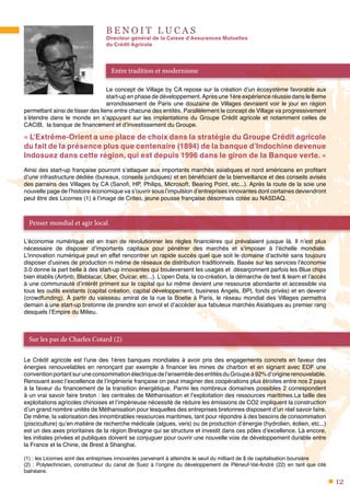12
B E N O I T L U C A S
Directeur général de la Caisse d’Assurances Mutuelles
du Crédit Agricole
Le concept de Village by CA repose sur la création d’un écosystème favorable aux
start-up en phase de développement.Après une 1ère expérience réussie dans le 8eme
arrondissement de Paris une douzaine de Villages devraient voir le jour en région
permettant ainsi de tisser des liens entre chacune des entités. Parallèlement le concept de Village va progressivement
s’étendre dans le monde en s’appuyant sur les implantations du Groupe Crédit agricole et notamment celles de
CACIB, la banque de financement et d’investissement du Groupe.
« L’Extrême-Orient a une place de choix dans la stratégie du Groupe Crédit agricole
du fait de la présence plus que centenaire (1894) de la banque d’Indochine devenue
Indosuez dans cette région, qui est depuis 1996 dans le giron de la Banque verte. »
Ainsi des start-up française pourront s’attaquer aux importants marchés asiatiques et nord américains en profitant
d’une infrastructure dédiée (bureaux, conseils juridiques) et en bénéficiant de la bienveillance et des conseils avisés
des parrains des Villages by CA (Sanofi, HP, Philips, Microsoft, Bearing Point, etc...). Après la route de la soie une
nouvelle page de l’histoire économique va s’ouvrir sous l’impulsion d’entreprises innovantes dont certaines deviendront
peut être des Licornes (1) à l’image de Criteo, jeune pousse française désormais cotée au NASDAQ.
L’économie numérique est en train de révolutionner les règles financières qui prévalaient jusque là. Il n’est plus
nécessaire de disposer d’importants capitaux pour pénétrer des marchés et s’imposer à l’échelle mondiale.
L’innovation numérique peut en effet rencontrer un rapide succès quel que soit le domaine d’activité sans toujours
disposer d’usines de production ni même de réseaux de distribution traditionnels. Basée sur les services l’économie
3.0 donne la part belle à des start-up innovantes qui bouleversent les usages et désarçonnent parfois les Blue chips
bien établis (Airbnb, Blablacar, Uber, Ouicar, etc...). L’open Data, la co-création, la démarche de test & learn et l’accès
à une communauté d’intérêt priment sur le capital qui lui même devient une ressource abondante et accessible via
tous les outils existants (capital création, capital développement, business Angels, BPI, fonds privés) et en devenir
(crowdfunding). À partir du vaisseau amiral de la rue la Boetie à Paris, le réseau mondial des Villages permettra
demain à une start-up bretonne de prendre son envol et d’accéder aux fabuleux marchés Asiatiques au premier rang
desquels l’Empire du Milieu.
Le Crédit agricole est l’une des 1ères banques mondiales à avoir pris des engagements concrets en faveur des
énergies renouvelables en renonçant par exemple à financer les mines de charbon et en signant avec EDF une
convention portant sur une consommation électrique de l’ensemble des entités du Groupe à 92% d’origine renouvelable.
Renouant avec l’excellence de l’ingénierie française on peut imaginer des coopérations plus étroites entre nos 2 pays
à la faveur du financement de la transition énergétique. Parmi les nombreux domaines possibles 2 correspondent
à un vrai savoir faire breton : les centrales de Méthanisation et l’exploitation des ressources maritimes.La taille des
exploitations agricoles chinoises et l’impérieuse nécessité de réduire les émissions de CO2 impliquent la construction
d’un grand nombre unités de Méthanisation pour lesquelles des entreprises bretonnes disposent d’un réel savoir faire.
De même, la valorisation des innombrables ressources maritimes, tant pour répondre à des besoins de consommation
(pisciculture) qu’en matière de recherche médicale (algues, vers) ou de production d’énergie (hydrolien, éolien, etc...)
est un des axes prioritaires de la région Bretagne qui se structure et investit dans ces pôles d’excellence. Là encore,
les initiales privées et publiques doivent se conjuguer pour ouvrir une nouvelle voie de développement durable entre
la France et la Chine, de Brest à Shanghai.
(1) : les Licornes sont des entreprises innovantes parvenant à atteindre le seuil du milliard de $ de capitalisation boursière
(2) : Polytechnicien, constructeur du canal de Suez à l’origine du développement de Pléneuf-Val-André (22) en tant que cité
balnéaire.
Entre tradition et modernisme
Penser mondial et agir local
Sur les pas de Charles Cotard (2)
 