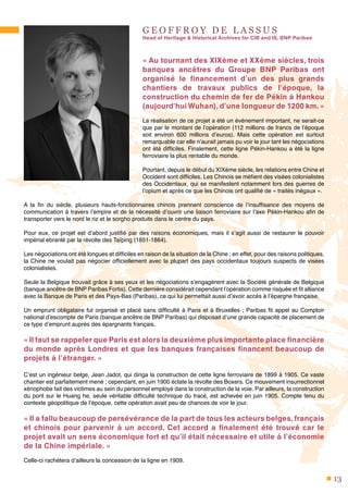 13
G E O F F R O Y D E L A S S U S
Head of Heritage & Historical Archives for CIB and IS, BNP Paribas
« Au tournant des XIXème et XXème siècles, trois
banques ancêtres du Groupe BNP Paribas ont
organisé le financement d’un des plus grands
chantiers de travaux publics de l’époque, la
construction du chemin de fer de Pékin à Hankou
(aujourd’hui Wuhan), d’une longueur de 1200 km. »
La réalisation de ce projet a été un événement important, ne serait-ce
que par le montant de l’opération (112 millions de francs de l’époque
soit environ 600 millions d’euros). Mais cette opération est surtout
remarquable car elle n’aurait jamais pu voir le jour tant les négociations
ont été difficiles. Finalement, cette ligne Pékin-Hankou a été la ligne
ferroviaire la plus rentable du monde.
Pourtant, depuis le début du XIXème siècle, les relations entre Chine et
Occident sont difficiles. Les Chinois se méfient des visées colonialistes
des Occidentaux, qui se manifestent notamment lors des guerres de
l’opium et après ce que les Chinois ont qualifié de « traités inégaux ».
A la fin du siècle, plusieurs hauts-fonctionnaires chinois prennent conscience de l’insuffisance des moyens de
communication à travers l’empire et de la nécessité d’ouvrir une liaison ferroviaire sur l’axe Pékin-Hankou afin de
transporter vers le nord le riz et le sorgho produits dans le centre du pays.
Pour eux, ce projet est d’abord justifié par des raisons économiques, mais il s’agit aussi de restaurer le pouvoir
impérial ébranlé par la révolte des Taïping (1851-1864).
Les négociations ont été longues et difficiles en raison de la situation de la Chine ; en effet, pour des raisons politiques,
la Chine ne voulait pas négocier officiellement avec la plupart des pays occidentaux toujours suspects de visées
colonialistes.
Seule la Belgique trouvait grâce à ses yeux et les négociations s’engagèrent avec la Société générale de Belgique
(banque ancêtre de BNP Paribas Fortis). Cette dernière considérait cependant l’opération comme risquée et fit alliance
avec la Banque de Paris et des Pays-Bas (Paribas), ce qui lui permettait aussi d’avoir accès à l’épargne française.
Un emprunt obligataire fut organisé et placé sans difficulté à Paris et à Bruxelles ; Paribas fit appel au Comptoir
national d’escompte de Paris (banque ancêtre de BNP Paribas) qui disposait d’une grande capacité de placement de
ce type d’emprunt auprès des épargnants français.
« Il faut se rappeler que Paris est alors la deuxième plus importante place financière
du monde après Londres et que les banques françaises financent beaucoup de
projets à l’étranger. »
C’est un ingénieur belge, Jean Jadot, qui diriga la construction de cette ligne ferroviaire de 1899 à 1905. Ce vaste
chantier est parfaitement mené ; cependant, en juin 1900 éclate la révolte des Boxers. Ce mouvement insurrectionnel
xénophobe fait des victimes au sein du personnel employé dans la construction de la voie. Par ailleurs, la construction
du pont sur le Huang he, seule véritable difficulté technique du tracé, est achevée en juin 1905. Compte tenu du
contexte géopolitique de l’époque, cette opération avait peu de chances de voir le jour.
« Il a fallu beaucoup de persévérance de la part de tous les acteurs belges, français
et chinois pour parvenir à un accord. Cet accord a finalement été trouvé car le
projet avait un sens économique fort et qu’il était nécessaire et utile à l’économie
de la Chine impériale. »
Celle-ci rachètera d’ailleurs la concession de la ligne en 1909.
 