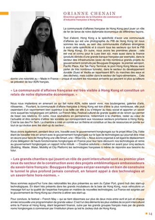 14
O R I A N N E C H E N A I N
Directrice générale de la Chambre de commerce et
d’industrie française à Hong Kong
La communauté d’affaires française de Hong Kong peut jouer un rôle
de fer de lance de notre diplomatie économique de différentes façons.
Tout d’abord, Hong Kong a la spécificité d’avoir une communauté
d’affaires qui est une photographie du PIB de Hong Kong (et nous
sommes les seuls, au sein des communautés d’affaires étrangères
à avoir cette spécificité et à couvrir tous les secteurs qui font le PIB
de Hong Kong). En outre, nous avons les premières places ; cela
est vrai et connu pour le Luxe bien sûr, mais aussi dans la finance
(produits dérivés d’une grande banque française par exemple), dans le
secteur des infrastructures (avec de très nombreux grands projets du
gouvernement construits par Bouygues Dragages : le premier aéroport,
Pacific Place, Kai Tak Ferry Terminal, le pont Hong Kong Macau sans
parler de très nombreux tunnels), dans le secteur du développement
durable (Suez et Veolia se repartissent 80% du marches des eaux et
des déchets), mais oublier dans le secteur de l’agro-alimentaire… Cela
donne une notoriété au « Made in France » unique et soutient les nouveaux arrivants qui peuvent ici plus qu’ailleurs
se prévaloir de leur ADN français.
« La communauté d’affaires française est très visible à Hong Kong et constitue un
relais de notre diplomatie économique. »
Nous nous implantons en amenant ce qui fait notre ADN, notre savoir vivre, nos boulangeries, galeries d’arts,
rôtisseries… Pourtant, la communauté d’affaire française à Hong Kong est loin d’être la plus nombreuse, elle jouit
cependant d’un rayonnement bien supérieur à sa taille car elle a su s’intégrer au tissu social et apporter un savoir
vivre auquel les hongkongais ont adhéré. Le French May, Festival culturel de grande qualité et de renom qui permet
de tisser ces relations. En outre, nous souhaitons en permanence, notamment à la chambre, rester au cœur de
l’actualité et être certains d’attirer les sociétés qui correspondent aux nouveaux secteurs prioritaires à Hong Kong.
C’est le cas des Fin Tech. La chambre a créé un comité sur ce thème et constitue un lieu de ressources en pointe sur
tout ce qui évolue avec les start-up du secteur...
Nous avons également, pendant deux ans, travaillé avec le gouvernement hongkongais sur le projet Wise City, l’idée
étant de travailler très en amont avec le gouvernement hongkongais sur le type de technologies qui pourrait être mise
en œuvre pour faire de Hong Kong une ville Smart, une « Wise City ». Nous avons organisé à cet égard le déplacement
d’une délégation de hauts fonctionnaires hongkongais en France pour leur faire découvrir nos technologies et remis
au gouvernement hongkongais un rapport riche intitulé : « Creative solutions » mettant en avant pour cinq secteurs
(Building, Waste, Water, Mobility et City Platform) les technologies françaises à même de répondre aux besoins du
futur.
« Les grands chantiers qui jouent un rôle de pont interculturel sont au premier plan
ceux du secteur de la construction avec des projets emblématiques ambassadeurs
du savoir-faire français :Bouygues Dragages est par exemple en train de construire
le tunnel le plus profond jamais construit, en faisant appel à des technologies et
un savoir-faire hors-normes. »
Nous sommes aujourd’hui l’une des nationalités les plus présentes au sein du Cyber Port, grand hub des start-up
technologiques. En étant très présents dans les grands incubateurs de la baie de Hong Kong, nous véhiculons un
message fort sur la qualité de l’expertise française en matière de nouvelles technologies. La France est soignée par
le gouvernement de Hong Kong qui cherche à attirer ses start-up.
Pour conclure, le festival « French May » qui se tient désormais sur plus de deux mois entre avril et juin et chaque
année renouvelle une programmation de grande valeur. C’est l’un des éléments les plus visibles de ce pont interculturel
entre la France et Hong Kong, étant largement financé, outre par les grands groupes français mais par de grands
noms hongkongais à commencer par l’institution phare qu’est le Jockey club de Hong Kong.
 