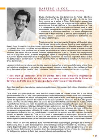 15
B A S T I E N L E C O Z
Fondateur d’AstreaCo, porte-parole des bretons à Hong-Kong
Située à l’embouchure du delta de la rivière des Perles – 50 millions
d’habitants et un PIB de 55 milliards de US$ -, la ville de Hong
Kong rayonne sur le sud de la Chine. Cette situation géographique
privilégiée est mise en valeur par un statut particulier, celui de Région
Administrative Spéciale (RAS) de la République Populaire de Chine
– la rétrocession de 1997 n’a en effet aucunement altéré le cadre
institutionnel, juridique et économique du territoire. La gouvernance
– économique et monétaire notamment – se montre exemplaire en
intervenant de façon mesurée et efficace dans l’économie tout en
veillant au fameux « laisser-faire », véritable force d’attractivité pour
les acteurs économiques.
Troisième port de conteneurs après Singapour et Shanghai, place
financière de premier ordre, classée deuxième place asiatique (hors
Japon), Hong Kong est la douzième puissance commerciale du monde (source : Consulat général de France à
Hong Kong). Aujourd’hui Hong Kong est sans conteste un des centres majeurs de la finance à l’échelle mondiale.
C’est la septième place boursière dans le monde, et la troisième en Asie en ce qui concerne la capitalisation
boursière. Les métiers liés aux services financiers représentent ainsi 16,1% du PIB tout en n’employant que
5,9% de la population active.Le marché Hongkongais répond à une dynamique particulière de combinaison
d’un pouvoir d’achat relativement élevé de sa population, qui favorise les dépenses en produits de luxe et d’un
flux de touristes en constant essor (42 millions en 2011). Parmi ces 42 millions de touristes, 67% viennent de la
Chine Continentale.
La gastronomie bretonne est une carte de visite à explorer. Aujourd’hui, la communauté française à Hong Kong,
les institutions, associations et entreprises qui la composent, peuvent se réunir dans un lieu mythique de Hong-
Kong : la crêperie « Fleur de sel », née à l’initiative de l’ancien cuisinier du consul de France à Hong-Kong.
«  Des start-up bretonnes sont en pointe dans des initiatives ingénieuses
d’immersion de bouteille de vin dans des caves sous-marines. Or, la Chine est
devenue, en trente ans, le 7e pays producteur de vin au niveau mondial. »
Selon Business France, la production y a plus que doublé depuis 2006, passant de 5 millions d’hectolitres à 11,6
millions en 2014.
Deux raisons principales expliquent cette évolution exceptionnelle. Le premier facteur tient à une volonté
gouvernementale forte : la Chine a voulu préserver ses cultures céréalières (notamment de riz) pour l’alimentation,
en limitant la production des alcools blancs et jaunes. Ceci a profité aux vins, alors même que le gouvernement
a incité des agriculteurs à produire des raisins de cuve là où il n’y avait que peu ou pas de culture. Huit grandes
régions vinicoles, ont ainsi émergé. Dans les années 80, le gouvernement a aussi favorisé des investissements
conjoints franco-chinois pour établir des sociétés de production viticole, les capitaux français ayant été ensuite
rachetés. Cinq champions nationaux réalisaient encore actuellement plus de 70% de la production vinicole
chinoise. La seconde raison vient du fait que depuis 10 ans, le vin est devenu la boisson à la mode en Chine. Les
jeunes consommateurs urbains plébiscitent le produit, essentiellement via les importations. Celles-ci viennent
principalement de France, pays qui reste le leader incontesté sur ce segment avec 44% des parts du marché
des vins en bouteille importés en Chine en 2014. Avec la récente politique anticorruption, le marché chinois
est devenu assez tendu depuis 2014, en particulier pour les vins haut-de-gamme. Les vins d’entrée de gamme
restent cependant très demandés par les consommateurs chinois, et le marché devient plus mature et rationnel.
Yantai, ville du vin en Chine, bénéficie d’une proximité immédiate avec Qindgao, grand port de la Péninsule
du Shandong. Dans le cadre de la coopération entre la Bretagne et la province côtière du Shandong, il serait
original de permettre des entrepreneurs et des porteurs de projets innovants bretons d’exporter leur savoir-faire
pour développer de l’immersion de bouteilles de vin dans des caves sous-marines, à l’instar des initiatives dans
l’île de Cézembre au large de Saint-Malo ou dans le bassin technopolitain de Brest.
 