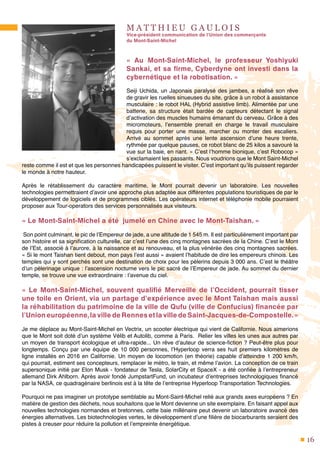 16
M A T T H I E U G A U L O I S
Vice-président communication de l’Union des commerçants
du Mont-Saint-Michel
«  Au Mont-Saint-Michel, le professeur Yoshiyuki
Sankai, et sa firme, Cyberdyne ont investi dans la
cybernétique et la robotisation. »
Seiji Uchida, un Japonais paralysé des jambes, a réalisé son rêve
de gravir les ruelles sinueuses du site, grâce à un robot à assistance
musculaire : le robot HAL (Hybrid assistive limb). Alimentée par une
batterie, sa structure était bardée de capteurs détectant le signal
d’activation des muscles humains émanant du cerveau. Grâce à des
micromoteurs, l’ensemble prenait en charge le travail musculaire
requis pour porter une masse, marcher ou monter des escaliers.
Arrivé au sommet après une lente ascension d’une heure trente,
rythmée par quelque pauses, ce robot blanc de 25 kilos a savouré la
vue sur la baie, en riant. « C’est l’homme bionique, c’est Robocop »
s’exclamaient les passants. Nous voudrions que le Mont Saint-Michel
reste comme il est et que les personnes handicapées puissent le visiter. C’est important qu’ils puissent regarder
le monde à notre hauteur.
Après le rétablissement du caractère maritime, le Mont pourrait devenir un laboratoire. Les nouvelles
technologies permettraient d’avoir une approche plus adaptée aux différentes populations touristiques de par le
développement de logiciels et de programmes ciblés. Les opérateurs internet et téléphonie mobile pourraient
proposer aux Tour-operators des services personnalisés aux visiteurs.
« Le Mont-Saint-Michel a été jumelé en Chine avec le Mont-Taishan. »
Son point culminant, le pic de l’Empereur de jade, a une altitude de 1 545 m. Il est particulièrement important par
son histoire et sa signification culturelle, car c’est l’une des cinq montagnes sacrées de la Chine. C’est le Mont
de l’Est, associé à l’aurore, à la naissance et au renouveau, et la plus vénérée des cinq montagnes sacrées.
« Si le mont Taishan tient debout, mon pays l’est aussi » avaient l’habitude de dire les empereurs chinois. Les
temples qui y sont perchés sont une destination de choix pour les pèlerins depuis 3 000 ans. C’est le théâtre
d’un pèlerinage unique : l’ascension nocturne vers le pic sacré de l’Empereur de jade. Au sommet du dernier
temple, se trouve une vue extraordinaire : l’avenue du ciel.
« Le Mont-Saint-Michel, souvent qualifié Merveille de l’Occident, pourrait tisser
une toile en Orient, via un partage d’expérience avec le Mont Taishan mais aussi
la réhabilitation du patrimoine de la ville de Qufu (ville de Confucius) financée par
l’Unioneuropéenne,lavilledeRennesetlavilledeSaint-Jacques-de-Compostelle. »
Je me déplace au Mont-Saint-Michel en Vectrix, un scooter électrique qui vient de Californie. Nous aimerions
que le Mont soit doté d’un système Vélib et Autolib, comme à Paris. Relier les villes les unes aux autres par
un moyen de transport écologique et ultra-rapide... Un rêve d’auteur de science-fiction ? Peut-être plus pour
longtemps. Conçu par une équipe de 10 000 personnes, l’Hyperloop verra ses huit premiers kilomètres de
ligne installés en 2016 en Californie. Un moyen de locomotion (en théorie) capable d’atteindre 1 200 km/h,
qui pourrait, estiment ses concepteurs, remplacer le métro, le train, et même l’avion. La conception de ce train
supersonique initié par Elon Musk - fondateur de Tesla, SolarCity et SpaceX - a été confiée à l’entrepreneur
allemand Dirk Ahlborn. Après avoir fondé JumpstartFund, un incubateur d’entreprises technologiques financé
par la NASA, ce quadragénaire berlinois est à la tête de l’entreprise Hyperloop Transportation Technologies.
Pourquoi ne pas imaginer un prototype semblable au Mont-Saint-Michel relié aux grands axes européens ? En
matière de gestion des déchets, nous souhaitons que le Mont devienne un site exemplaire. En faisant appel aux
nouvelles technologies normandes et bretonnes, cette baie millénaire peut devenir un laboratoire avancé des
énergies alternatives. Les biotechnologies vertes, le développement d’une filière de biocarburants seraient des
pistes à creuser pour réduire la pollution et l’empreinte énergétique.
 
