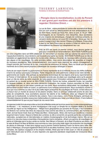 20
T H I E R R Y L A R N I C O L
Fondateur et directeur de Seafood Fusion
« Plongée dans la mondialisation, la cité du Ponant
et son grand port maritime ont été les premiers à
regarder l’Extrême Orient. »
La rue de Siam, artère principale du centre-ville reconstruit de Brest,
doit son nom actuel au débarquement de trois ambassadeurs du roi
de Siam Narai, menés par Kosa Pan, dans ce port, le 18 juin 1686.
Accompagnés de six mandarins, trois interprètes, deux secrétaires
et une vingtaine de domestiques, chargés de nombreux présents, ils
venaient rendre visite au roi Louis XIV à Versailles. Venus par mer, ils
avaient voyagé à bord des navires l’Oiseau et la Maligne. Empruntant
à pied la rue Saint-Pierre pour se rendre à l’hôtel du même nom, ils
émerveillèrent les Brestois qui rebaptisèrent leur rue.
Près de 670 ans après ce premier contact, nous devons garder ce
goût pour l’inventivité et l’émerveillement. SEA FOOD FUSION puise
son âme singulière dans cet ADN collaboratif. En réinventant un nouveau récit qui valorise les savoir-faire de
l’aquaculture bretonne, nous récréons une boussole pour parler au monde. SEA FOOD FUSION joue ce rôle de
belvédère en agglomérant les talents du monde entier désireux d’inventer de nouveaux défis culinaires autour
des algues et les coquillages. De cette première édition, nous avons décomplexé les possibles et imaginé
de nouveaux paradigmes. Mais fondamentalement, nous avons voulu exprimer les valeurs d’engagement et
d’esprit pionnier des hommes de la mer, c’est-à-dire les amoureux du monde. Sans nul doute que les portes
maritimes de la Chine seront propices à développer de nouveaux échanges à l’avenir.
Forte de son esprit inventif, la gastronomie en France représente de 61,8 milliards d’euros de chiffre d’affaires.
C’est le 5e secteur pourvoyeur d’emplois. Partie intégrante de notre patrimoine culturel et de notre identité, la
gastronomie est vivante. Elle participe au dynamisme économique de nos régions ainsi qu’au rayonnement de
la France à l’international. Or, la cuisine française accorde peu de place aux coquillages alors qu’ils peuvent
jouer un rôle de vitrine de notre créativité, de notre passion pour l’innovation culinaire et gastronomique. C’est
en partant de ce constat qu’est né SEA FOOD FUSION. Hormis les huitres, présentés brutes, les coquilles
St Jacques poêlées, et, dans une autre démarche d’utilisation, les moules, toujours escortées de frites, les
coquillages sont peu ou pas assez cuisinés par nos chefs. Nous souhaitions désacraliser, les coquillages, les
démocratiser et ainsi mettre en avant, un patrimoine d’une richesse extraordinaire. Nous souhaitions montrer à
tous que nous sommes au cœur de la plus belle région productrice de coquillages de France, et faire découvrir
à chacun tout un monde de saveurs et de plaisirs simples. Dans un principe collaboratif proche de celui des
pôles de compétitivité, nous souhaitions associer les talents et les meilleures idées qui intègrent les défis
posés par la biodiversité, la recherche des océans. Face à ces enjeux, notre Pointe Bretagne, péninsule de
l’Occident dispose de belles ressources intellectuelles et créatives pour tisser une toile en Orient. C’est d’ailleurs
vraisemblablement là que se joue l’export de nos savoir-faire.
Je repense à cette formule empruntée au bord de la Méditerranée par le prince-savant au musée océanographique
de Monaco : « Ici, messieurs, la terre monégasque a fait surgir un temple fier et inviolable dédié à la divinité
nouvelle qui règne sur les intelligences ». Malgré leurs géographies aux ponants de l’Europe, il faut considérer
les Bretons non comme des êtres de crépuscule mais comme des êtres du commencement, des hommes du
matin, écrivait Xavier Grall. Avec son Palais des Mers : Océanopolis, Brest, cité marine par excellence, s’avance
largement dans l’océan. Depuis le Siècle des Lumières, la ville a concentré une grande partie des compétences
nationales, européennes et internationales en matière d’océanographie et de technologie marine. Elle est au
centre d’un des plus beaux ensembles d’écosystèmes marins tempérés, offrant une gamme de coquillages de
pêche et d’élevage parmi la plus variée au monde. Des Glénan à Camaret, de la Baie d’Audierne aux Abers, de
la rade de Brest à la Baie de Morlaix nous sommes au cœur de la plus belle région de production de coquillages
de pêche et d’élevage. Il était donc logique que le premier Festival Seafood Fusion se tienne dans cette ville,
face à l’Atlantique, annonçant également Brest 2016 et ses fêtes maritimes. Dans un monde où les talents sont
nomades, les capitaux voyageurs et les emplois mobiles, Brest peut bel et bien jouer un rôle de passeur, de
pont interculturel avec la Chine, et ainsi répandre une approche planétaire responsable de Croissance bleue
(Lotus Bleu).
 