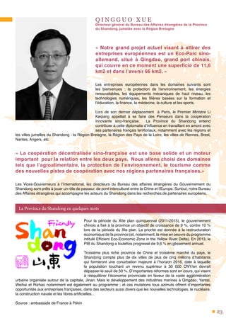 23
Q I N G G U O X U E
Directeur général du Bureau des Affaires étrangères de la Province
du Shandong, jumelée avec la Région Bretagne
« Notre grand projet actuel visant à attirer des
entreprises européennes est un Eco-Parc sino-
allemand, situé à Qingdao, grand port chinois,
qui couvre en ce moment une superficie de 11,6
km2 et dans l’avenir 66 km2. »
Les entreprises européennes dans les domaines suivants sont
les bienvenues : la protection de l’environnement, les énergies
renouvelables, les équipements mécaniques de haut niveau, les
technologies numériques, les filières basées sur la formation et
l’éducation, la finance, la médecine, la culture et les sports.
Lors de son dernier déplacement à Paris, le Premier Ministre Li
Keqiang appellait à se faire des Penseurs dans la coopération
innovante sino-française.  La Province du Shandong entend
contribuer à cette diplomatie d’influence en travaillant en amont avec
ses partenaires français territoriaux, notamment avec les régions et
les villes jumelles du Shandong : la Région Bretagne, la Région des Pays de la Loire, les villes de Rennes, Brest,
Nantes, Angers, etc.
« La coopération décentralisée sino-française est une base solide et un moteur
important pour la relation entre les deux pays. Nous allons choisi des domaines
tels que l’agroalimentaire, la protection de l’environnement, le tourisme comme
des nouvelles pistes de coopération avec nos régions partenaires françaises.»
Les Vices-Gouverneurs à l’international, les directeurs du Bureau des affaires étrangères du Gouvernement du
Shandong sont prêts à jouer un rôle de passeur, de pont interculturel entre la Chine et l’Europe. Surtout, notre Bureau
des Affaires étrangères qui accompagne les acteurs du Shandong dans les recherches de partenaires européens.
Pour la période du XIIe plan quinquennal (2011-2015), le gouvernement
chinois a fixé à la province un objectif de croissance de 9 %, contre 10 %
lors de la période du XIe plan. La priorité est donnée à la restructuration
économique de la province (et, notamment, la mise en oeuvre du programme
intitulé Efficient Eco-Economic Zone in the Yellow River Delta). En 2013, le
PIB du Shandong a toutefois progressé de 9,6 % en glissement annuel.
Troisième plus riche province de Chine et troisième marché du pays, le
Shandong compte plus de dix villes de plus de cinq millions d’habitants
qui formeront une conurbation majeure à l’horizon 2016, date à laquelle
la population touchant un revenu supérieur à 30 000 CNY/an devrait
dépasser le seuil de 50 %. D’importantes réformes sont en cours, qui visent
à rééquilibrer l’économie provinciale en faveur de la vaste agglomération
urbaine organisée autour de la capitale, Jinan. Mais le développement des industries marines à Qingdao, Yantai,
Weihai et Rizhao notamment est également au programme ; et ces mutations tous azimuts offrent d’importantes
opportunités aux entreprises françaises, dans des secteurs aussi divers que les nouvelles technologies, le nucléaire,
la construction navale et les fibres artificielles…
Source : ambassade de France à Pékin
La Province du Shandong en quelques mots
 