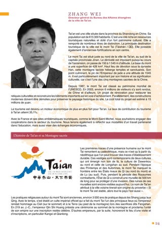 24
Z H A N G W E I
Directeur général du Bureau des Affaires étrangères
de la ville de Tai’an
Tai’an est une ville située dans la province du Shandong en Chine. Sa
population est de 615 300 habitants. C’est une cité riche en ressources
touristiques naturelles et doté d’un fort patrimoine culturel. Elle a
remporté de nombreux titres de distinction. La principale destination
touristique de la ville est le mont Tai (Tàishān / 泰山). Elle possède
également d’anciennes fortifications en son centre.
Le mont Tai est situé juste au nord de la ville de Tai’an, au sud de la
capitale provinciale Jinan. Le dénivelé est imposant puisqu’au cours
de l’ascension, on passe de 150 à 1 545 m d’altitude. La base du mont
a une superficie de 426 km². Haut lieu de dévotion sous la dynastie
Han, cette montagne taoïste héberge temples et sanctuaires. Son
point culminant, le pic de l’Empereur de jade a une altitude de 1545
m. Il est particulièrement important par son histoire et sa signification
culturelle, car c’est l’une des cinq montagnes sacrées de la Chine.
Depuis 1987, le mont Tai est classé au patrimoine mondial de
l’UNESCO. En 2003, environ 6 millions de visiteurs s’y sont rendus,
de Chine et d’ailleurs. Un projet de rénovation pour restaurer les
reliques culturelles et reconstruire les bâtiments importants est en voie d’achèvement. Parallèlement, des constructions
modernes doivent être démolies pour préserver le paysage historique du site. Le coût total du projet est estimé à 15
millions de yuan.
Le tourisme est devenu un moteur économique de plus en plus fort pour Tai’an. Le taux de contribution du tourisme
à Tai’an atteint 35,1%.
Avec la France et ses sites emblématiques touristiques, comme le Mont-Saint-Michel, nous souhaitons engager des
coopérations dans le secteur du tourisme. Nous tenons également à réfléchir aux modalités d’un travail partenarial
dans l’éducation, mais aussi viser des échanges économiques.
Les premières traces d’une présence humaine sur le mont
Tai remontent au paléolithique, mais ce n’est qu’à partir du
néolithique que l’on peut trouver des traces d’établissement
durable. Ces vestiges sont contemporains de deux cultures
qui ont émergé non loin de là, la culture de Dawenkou
au nord et celle de Longshan au sud. Pendant l’époque
des Printemps et des Automnes, le mont Tai marquait la
frontière entre les États rivaux de Qi (au nord du mont) et
de Lu (au sud). Puis, pendant la période des Royaumes
combattants, l’État de Qi a construit une muraille de 500 km
de long pour se protéger d’une invasion. Des ruines de ces
murailles sont encore visibles aujourd’hui. Le nom de Tai’an
attribué à la ville voisine tirerait son origine du proverbe « Si
le mont Tai est stable, alors tout le pays l’est aussi ».
Les pratiques religieuses autour du mont Tai sont anciennes, environ 3 000 ans de pratique depuis les Shang jusqu’aux
Qing. Avec le temps, s’est établi un culte impérial officiel qui a fait du mont Tai l’un des principaux lieux où l’empereur
rendait hommage au Ciel (sur le sommet) et à la Terre (au pied de la montagne) lors des sacrifices dits Fengshan.
En 219 av. J.-C., l’empereur Qin Shi Huang présida une cérémonie au sommet de la montagne et proclama l’unité
de son empire sur une inscription restée célèbre. D’autres empereurs, par la suite, honoreront le lieu d’une visite et
d’inscriptions, en particulier Kangxi et Qianlong.
L’histoire de Tai’an et sa Montagne sacrée
 