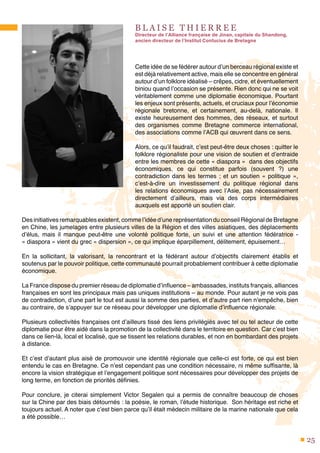 25
B L A I S E T H I E R R E E
Directeur de l’Alliance française de Jinan, capitale du Shandong,
ancien directeur de l’Institut Confucius de Bretagne
Cette idée de se fédérer autour d’un berceau régional existe et
est déjà relativement active, mais elle se concentre en général
autour d’un folklore idéalisé – crêpes, cidre, et éventuellement
biniou quand l’occasion se présente. Rien donc qui ne se voit
véritablement comme une diplomatie économique. Pourtant
les enjeux sont présents, actuels, et cruciaux pour l’économie
régionale bretonne, et certainement, au-delà, nationale. Il
existe heureusement des hommes, des réseaux, et surtout
des organismes comme Bretagne commerce international,
des associations comme l’ACB qui œuvrent dans ce sens.
Alors, ce qu’il faudrait, c’est peut-être deux choses : quitter le
folklore régionaliste pour une vision de soutien et d’entraide
entre les membres de cette « diaspora » dans des objectifs
économiques, ce qui constitue parfois (souvent  ?) une
contradiction dans les termes ; et un soutien « politique »,
c’est-à-dire un investissement du politique régional dans
les relations économiques avec l’Asie, pas nécessairement
directement d’ailleurs, mais via des corps intermédiaires
auxquels est apporté un soutien clair.
Des initiatives remarquables existent, comme l’idée d’une représentation du conseil Régional de Bretagne
en Chine, les jumelages entre plusieurs villes de la Région et des villes asiatiques, des déplacements
d’élus, mais il manque peut-être une volonté politique forte, un suivi et une attention fédératrice -
« diaspora » vient du grec « dispersion », ce qui implique éparpillement, délitement, épuisement…
En la sollicitant, la valorisant, la rencontrant et la fédérant autour d’objectifs clairement établis et
soutenus par le pouvoir politique, cette communauté pourrait probablement contribuer à cette diplomatie
économique.
La France dispose du premier réseau de diplomatie d’influence – ambassades, instituts français, alliances
françaises en sont les principaux mais pas uniques institutions – au monde. Pour autant je ne vois pas
de contradiction, d’une part le tout est aussi la somme des parties, et d’autre part rien n’empêche, bien
au contraire, de s’appuyer sur ce réseau pour développer une diplomatie d’influence régionale.
Plusieurs collectivités françaises ont d’ailleurs tissé des liens privilégiés avec tel ou tel acteur de cette
diplomatie pour être aidé dans la promotion de la collectivité dans le territoire en question. Car c’est bien
dans ce lien-là, local et localisé, que se tissent les relations durables, et non en bombardant des projets
à distance.
Et c’est d’autant plus aisé de promouvoir une identité régionale que celle-ci est forte, ce qui est bien
entendu le cas en Bretagne. Ce n’est cependant pas une condition nécessaire, ni même suffisante, là
encore la vision stratégique et l’engagement politique sont nécessaires pour développer des projets de
long terme, en fonction de priorités définies.
Pour conclure, je citerai simplement Victor Segalen qui a permis de connaître beaucoup de choses
sur la Chine par des biais détournés : la poésie, le roman, l’étude historique.  Son héritage est riche et
toujours actuel. A noter que c’est bien parce qu’il était médecin militaire de la marine nationale que cela
a été possible…
 