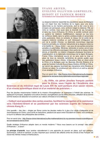 26
Y V A N E A B I V E N ,
E V E L Y N E O L L I V I E R - L O R P H E L I N ,
B E N O Î T E T Y A N N I C K M O R I N
Co-fondateurs de l’association France Chine International
La diaspora bretonne rassemble les populations issues de Bretagne
qui ont migré hors des frontières de la région, pour une durée
déterminée ou de manière permanente, dont le lien avec la terre
d’origine est permanent, voire renforcé malgré la distance. Elle est
riche en nombre, mais aussi dans la diversité de ses formations
et dans leur force d’influence. En Chine, la société s’articule selon
un système de ‘relations’, les关系(Guānxì), reposant sur des liens
de confiance établis dans la sphère professionnelle et personnelle
entre partenaires. Dans ce contexte, le réseau fort et solide de la
diaspora bretonne constitue un outil intéressant d’intégration au
sein de la société chinoise. La diplomatie économique régionale
bretonne permettra de renforcer l’attractivité de la diaspora bretonne
et la fiabilité du « réseau breton » aux yeux de ses parties prenantes
actuelles et potentielles. Mécènes, bénévoles et autres verront plus
clairement les différents avantages à faire partie de ce réseau breton
étendu et diversifié. La création d’espaces physiques favorisera la
matérialisation de la diplomatie économique de la région Bretagne.
France Chine International oeuvre en ce sens avec la mise en
place de lieux de rencontre éphémères de grande qualité avec
des partenaires locaux chinois, d’interactions Web en direct entre
la Chine et la Bretagne avec les Business Brunchs Bretons et le
projet de Centres Culturels Économiques Bretons (CCEB) en Chine,
qui seront des espaces favorisant les interactions entre Bretons et
Chinois sur place. Ils constitueront une vitrine et un outil au service
d’une stratégie d’influence.
Pour en savoir plus : http://france-chine-international.eu/la-diaspora-
bretonne-fer-de-lance-dune-diplomatie-economique-regionale/
«  Au XVIIe, six pères jésuites français partent
pour la Chine, sous l’égide de l’Académie des
Sciences et du mécénat royal de Louis XIV. Ils sont porteurs d’un savoir récent,
d’un niveau scientifique élevé et d’un matériel de précision. »
Pour les jésuites missionnaires l’intérêt de la mission d’évangélisation se superpose à l’intérêt des sciences. Ils
appliquent 4 principes, adaptation à la culture chinoise, évangélisation par les élites chinoises, utilisation de la science
comme facteurs de séduction et ouverture aux valeurs chinoises et à la tolérance.
« Colbert veut posséder des cartes exactes, facilitant la navigation et le commerce
vers l’Extrême-Orient et se positionner par les sciences auprès de l’empereur
chinois Kang Xi. »
Une querelle « des rites » dirigée par Rome contre les jésuites mettra fin à plus d’un siècle d’intégration et de
reconnaissance en Chine. Leurs écrits et traductions, passeurs de savoir entre l’Occident et l’Orient, vont contribuer,
à nourrir la réflexion des philosophes des lumières…
Pour en savoir plus : http://france-chine-international.eu/les-mathematiciens-du-roy-premiere-mission-scientifique-et-
de-connaissance-de-la-chine/
Quelle stratégie d’influence adopter dans un monde moderne ? Nous nous basons sur le concept «des piliers
d’influences », à savoir :
Le principe d’autorité, nous ramène naturellement à une approche du pouvoir en place, qu’il soit politique,
économique, culturel et spirituel. Le plus important pour conclure des affaires entre les chinois et les Français est
d’avoir les mêmes niveaux d’interlocuteurs.
 