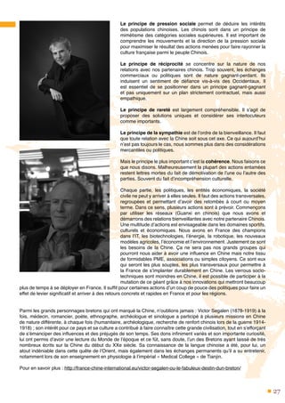 27
Le principe de pression sociale permet de déduire les intérêts
des populations chinoises. Les chinois sont dans un principe de
mimétisme des catégories sociales supérieures. Il est important de
comprendre les mouvements et la direction de la pression sociale
pour maximiser le résultat des actions menées pour faire rayonner la
culture française parmi le peuple Chinois.
Le principe de réciprocité se concentre sur la nature de nos
relations avec nos partenaires chinois. Trop souvent, les échanges
commerciaux ou politiques sont de nature gagnant-perdant. Ils
induisent un sentiment de défiance vis-à-vis des Occidentaux. Il
est essentiel de se positionner dans un principe gagnant-gagnant
et pas uniquement sur un plan strictement contractuel, mais aussi
empathique.
Le principe de rareté est largement compréhensible. Il s’agit de
proposer des solutions uniques et considérer ses interlocuteurs
comme importants.
Le principe de la sympathie est de l’ordre de la bienveillance. Il faut
que toute relation avec la Chine soit sous cet axe. Ce qui aujourd’hui
n’est pas toujours le cas, nous sommes plus dans des considérations
mercantiles ou politiques.
Mais le principe le plus important c’est la cohérence. Nous faisons ce
que nous disons. Malheureusement la plupart des actions entamées
restent lettres mortes du fait de démotivation de l’une ou l’autre des
parties. Souvent du fait d’incompréhension culturelle.
Chaque partie, les politiques, les entités économiques, la société
civile ne peut y arriver à elles seules. Il faut des actions transversales,
regroupées et permettant d’avoir des retombés à court ou moyen
terme. Dans ce sens, plusieurs actions sont à prévoir. Commençons
par utiliser les réseaux (Guanxi en chinois) que nous avons et
démarrons des relations bienveillantes avec notre partenaire Chinois.
Une multitude d’actions est envisageable dans les domaines sportifs,
culturels et économiques. Nous avons en France des champions
dans l’IT, les biotechnologies, l’énergie, la robotique, les nouveaux
modèles agricoles, l’économie et l’environnement. Justement ce sont
les besoins de la Chine. Ça ne sera pas nos grands groupes qui
pourront nous aider à avoir une influence en Chine mais notre tissu
de formidables PME, associations ou simples citoyens. Ce sont eux
qui seront les plus souples, les plus transversaux pour permettre à
la France de s’implanter durablement en Chine. Les verrous socio-
techniques sont moindres en Chine, il est possible de participer à la
mutation de ce géant grâce à nos innovations qui mettront beaucoup
plus de temps à se déployer en France. Il suffit pour certaines actions d’un coup de pouce des politiques pour faire un
effet de levier significatif et arriver à des retours concrets et rapides en France et pour les régions.
Parmi les grands personnages bretons qui ont marqué la Chine, n’oublions jamais : Victor Segalen (1878-1919) à la
fois, médecin, romancier, poète, ethnographe, archéologue et sinologue a participé à plusieurs missions en Chine
de nature différente, à chaque fois (humanitaire, archéologique, recherche de renfort chinois lors de la guerre 1914-
1918) ; son intérêt pour ce pays et sa culture a contribué à faire connaître cette grande civilisation, tout en s’efforçant
de s’émanciper des influences et des préjugés de son temps. Ses dons infiniment variés et son importante curiosité,
lui ont permis d’avoir une lecture du Monde de l’époque et ce fût, sans doute, l’un des Bretons ayant laissé de très
nombreux écrits sur la Chine du début du XXe siècle. Sa connaissance de la langue chinoise a été, pour lui, un
atout indéniable dans cette quête de l’Orient, mais également dans les échanges permanents qu’il a su entretenir,
notamment lors de son enseignement en physiologie à l’impérial « Medical College » de Tianjin.
Pour en savoir plus : http://france-chine-international.eu/victor-segalen-ou-le-fabuleux-destin-dun-breton/
 