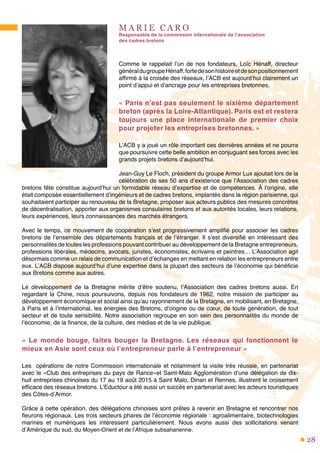 28
M A R I E C A R O
Responsable de la commission internationale de l’association
des cadres bretons
Comme le rappelait l’un de nos fondateurs, Loïc Hénaff, directeur
généraldugroupeHénaff,fortedesonhistoireetdesonpositionnement
affirmé à la croisée des réseaux, l’ACB est aujourd’hui clairement un
point d’appui et d’ancrage pour les entreprises bretonnes.
« Paris n’est pas seulement le sixième département
breton (après la Loire-Atlantique). Paris est et restera
toujours une place internationale de premier choix
pour projeter les entreprises bretonnes. »
L’ACB y a joué un rôle important ces dernières années et ne pourra
que poursuivre cette belle ambition en conjuguant ses forces avec les
grands projets bretons d’aujourd’hui.
Jean-Guy Le Floch, président du groupe Armor Lux ajoutait lors de la
célébration de ses 50 ans d’existence que l’Association des cadres
bretons fête constitue aujourd’hui un formidable réseau d’expertise et de compétences. À l’origine, elle
était composée essentiellement d’ingénieurs et de cadres bretons, implantés dans la région parisienne, qui
souhaitaient participer au renouveau de la Bretagne, proposer aux acteurs publics des mesures concrètes
de décentralisation, apporter aux organismes consulaires bretons et aux autorités locales, leurs relations,
leurs expériences, leurs connaissances des marchés étrangers.
Avec le temps, ce mouvement de coopération s’est progressivement amplifié pour associer les cadres
bretons de l’ensemble des départements français et de l’étranger. Il s’est diversifié en intéressant des
personnalités de toutes les professions pouvant contribuer au développement de la Bretagne entrepreneurs,
professions libérales, médecins, avocats, juristes, économistes, écrivains et peintres… L’Association agit
désormais comme un relais de communication et d’échanges en mettant en relation les entrepreneurs entre
eux. L’ACB dispose aujourd’hui d’une expertise dans la plupart des secteurs de l’économie qui bénéficie
aux Bretons comme aux autres.
Le développement de la Bretagne mérite d’être soutenu, l’Association des cadres bretons aussi. En
regardant la Chine, nous poursuivons, depuis nos fondateurs de 1962, notre mission de participer au
développement économique et social ainsi qu’au rayonnement de la Bretagne, en mobilisant, en Bretagne,
à Paris et à l’international, les énergies des Bretons, d’origine ou de cœur, de toute génération, de tout
secteur et de toute sensibilité. Notre association regroupe en son sein des personnalités du monde de
l’économie, de la finance, de la culture, des médias et de la vie publique.
«  Le monde bouge, faites bouger la Bretagne. Les réseaux qui fonctionnent le
mieux en Asie sont ceux où l’entrepreneur parle à l’entrepreneur »
Les opérations de notre Commission internationale et notamment la visite très réussie, en partenariat
avec le «Club des entreprises du pays de Rance»et Saint-Malo Agglomération d’une délégation de dix-
huit entreprises chinoises du 17 au 19 août 2015 à Saint Malo, Dinan et Rennes, illustrent le croisement
efficace des réseaux bretons. L’Eductour a été aussi un succès en partenariat avec les acteurs touristiques
des Côtes-d’Armor.
Grâce à cette opération, des délégations chinoises sont prêtes à revenir en Bretagne et rencontrer nos
fleurons régionaux. Les trois secteurs phares de l’économie régionale : agroalimentaire, biotechnologies
marines et numériques les intéressent particulièrement. Nous avons aussi des sollicitations venant
d’Amérique du sud, du Moyen-Orient et de l’Afrique subsaharienne.
 