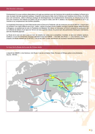 3
Des besoins colossaux
Contrairement à ce que certains observateurs ont jugé aux premiers jours de l’annonce de la volonté de revitaliser la Route de la
soie, le projet n’est pas seulement politique. Il répond à des besoins réels, tant à l’intérieur qu’à l’extérieur de la Chine. Un chiffre
pour s’en convaincre : Selon la Banque asiatique de développement, les investissements nécessaires en infrastructure en Asie
sont d’en moyenne 730 milliards de dollars US par an jusqu’en 2020, dont 68 % dédiés à de nouvelles capacités et 32 % au
maintien et au remplacement des facilités obsolètes.
La coopération ferroviaire qui vient d’être lancée entre la Chine et la Thaïlande, afin de construire une voie de 867 km, s’inscrit dans
ce contexte. Il ne s’agit d’ailleurs que d’une « petite » section du projet chinois d’établir une ligne à grande vitesse reliant Kunming
à Singapour, en passant par le Laos, la Thaïlande et la Malaisie. De même, en Indonésie, la Chine a remporté la construction (de
5,5 milliards de dollars) d’une ligne de 150 km de train à grande vitesse. Au grand dam des partenaires historiques indonésiens,
dont les industriels japonais.
La Route de la soie est donc aussi en train de rebattre les cartes de la compétition mondiale, et dans de multiples secteurs.
D’ailleurs, ce que les entreprises chinoises attendent le plus de l’OBOR : « One Belt, One Road » / « Une Ceinture, Une Route »
(d’après une étude réalisée par le HKTDC), c’est de les aider à cibler directement de nouveaux marchés de consommation.
Le tracé de la Route de la soie du 21ème siècle
L’objectif de l’OBOR (« Une Ceinture, Une Route ») est de connecter l’Asie, l’Europe et l’Afrique grâce à cinq itinéraires.
Source : HKTDC
 