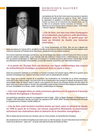 7
D O M I N I Q U E S A L V E R T
Maire de l’Ile-de-Sein
Les habitants de l’Ile de Sein furent parmi les premiers à rejoindre
le Général de Gaulle après son appel du 18 juin 1940, refusant
la capitulation et appelant à continuer le combat. Le Message
d’avenir se trouve sur le monument des français libres, sur l’île
au Men Ei et comporte comme inscription en français  : «  Le
soldat qui ne reconnait pas vaincu a toujours raison » et en breton
« Kentoc’h Mervel » (Plutôt Mourir).
« L’Ile de Sein, une des cinq villes Compagnon
de la Libération, peut grâce à cette distinction,
dialoguer avec la Chine, ce grand pays qui
voue au Général de Gaulle une immense
vénération. »
Le 11eme ambassadeur de Chine, Zhai Jun qui a déposé ses
lettres de créance le 7 janvier 2014, est allé se recueillir sur la tombe du Général à Colombey-les-Deux-Eglises avant
même de rencontrer le Président de la République, perpétrant ainsi une tradition ancienne.
Si ce furent d’abord les échanges commerciaux, qui ont développé des relations entre la France et la Chine; ce furent
aussi les relations intellectuelles, et par exemple celle des célèbres 6 missionnaires «mathématiciens» du roi Louis
XIV, qui partirent de Bretagne en 1685 et qui ont inauguré un véritable commerce des lumières. L’Ile-de Sein, en tant
que laboratoire des énergies renouvelables, pourrait-elle réactiver aujourd’hui cette diplomatie d’influence ?
« A la pointe de l’Europe, Sein est devenue une figure emblématique des risques
du réchauffement climatique qui pèseront dans le siècle à venir. »
Outre les protections réalisées ou confortées, le Conseil municipal s’est emparé depuis 2008 de la question de la
transition énergétique avec réalisme mais sans sombrer dans le catastrophisme ambiant.
Avec l’appui de la grande majorité de la population, les modifications de l’ensemble de la chaîne énergétique
continuent à être mises en place, de la diminution de la consommation des énergies à l’objectif de production 100%
renouvelable. Mais cet objectif visant à réduire, puis supprimer le recours aux énergies fossiles doit être atteint de
façon raisonnée et raisonnable en fonction des possibilités locales et des évolutions technologiques (photovoltaïque
en cours d’installation et à l’étude : éolien, hydrolien, problématique du stockage).
« L’Ile s’est engagée dans un vaste processus général avec la signature d’accords
de Boucle Energétique à Ouessant.»
Les partenaires signataires assurent un engagement total et fiable : l’Etat, la Région Bretagne, le Département du
Finistère, l’AIP Association des Iles du Ponant, les opérateurs EDF, ERDF, SDEF Syndicat Départemental d’Energie
et d’Equipement du Finistère, Société SABELLA.
« L’Ile de Sein, petit territoire maritime breton qui était, selon le Général de Gaulle
en 1940 le quart de la France, est encore aujourd’hui Résistante en poursuivant
activement ses réalisations dans le domaine de la transition énergétique.»
Elle ne baisse pas les bras face aux menaces, plus ou moins avérées, du réchauffement climatique.
Ses expériences de transition énergétique pourraient jouer un rôle de passeur, de pont interculturel avec la Chine, à
l’instar de la démarche « lycée vert » du lycée international Charles-de-Gaulle de Pékin.
 