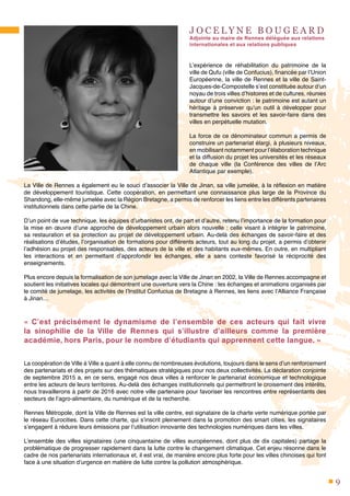 9
J O C E L Y N E B O U G E A R D
Adjointe au maire de Rennes déléguée aux relations
internationales et aux relations publiques
L’expérience de réhabilitation du patrimoine de la
ville de Qufu (ville de Confucius), financée par l’Union
Européenne, la ville de Rennes et la ville de Saint-
Jacques-de-Compostelle s’est constituée autour d’un
noyau de trois villes d’histoires et de cultures, réunies
autour d’une conviction : le patrimoine est autant un
héritage à préserver qu’un outil à développer pour
transmettre les savoirs et les savoir-faire dans des
villes en perpétuelle mutation.
La force de ce dénominateur commun a permis de
construire un partenariat élargi, à plusieurs niveaux,
en mobilisant notamment pour l’élaboration technique
et la diffusion du projet les universités et les réseaux
de chaque ville (la Conférence des villes de l’Arc
Atlantique par exemple).
La Ville de Rennes a également eu le souci d’associer la Ville de Jinan, sa ville jumelée, à la réflexion en matière
de développement touristique. Cette coopération, en permettant une connaissance plus large de la Province du
Shandong, elle-même jumelée avec la Région Bretagne, a permis de renforcer les liens entre les différents partenaires
institutionnels dans cette partie de la Chine.
D’un point de vue technique, les équipes d’urbanistes ont, de part et d’autre, retenu l’importance de la formation pour
la mise en œuvre d’une approche de développement urbain alors nouvelle : celle visant à intégrer le patrimoine,
sa restauration et sa protection au projet de développement urbain. Au-delà des échanges de savoir-faire et des
réalisations d’études, l’organisation de formations pour différents acteurs, tout au long du projet, a permis d’obtenir
l’adhésion au projet des responsables, des acteurs de la ville et des habitants eux-mêmes. En outre, en multipliant
les interactions et en permettant d’approfondir les échanges, elle a sans conteste favorisé la réciprocité des
enseignements.
Plus encore depuis la formalisation de son jumelage avec la Ville de Jinan en 2002, la Ville de Rennes accompagne et
soutient les initiatives locales qui démontrent une ouverture vers la Chine : les échanges et animations organisés par
le comité de jumelage, les activités de l’Institut Confucius de Bretagne à Rennes, les liens avec l’Alliance Française
à Jinan…
«  C’est précisément le dynamisme de l’ensemble de ces acteurs qui fait vivre
la sinophilie de la Ville de Rennes qui s’illustre d’ailleurs comme la première
académie, hors Paris, pour le nombre d’étudiants qui apprennent cette langue. »
La coopération de Ville à Ville a quant à elle connu de nombreuses évolutions, toujours dans le sens d’un renforcement
des partenariats et des projets sur des thématiques stratégiques pour nos deux collectivités. La déclaration conjointe
de septembre 2015 a, en ce sens, engagé nos deux villes à renforcer le partenariat économique et technologique
entre les acteurs de leurs territoires. Au-delà des échanges institutionnels qui permettront le croisement des intérêts,
nous travaillerons à partir de 2016 avec notre ville partenaire pour favoriser les rencontres entre représentants des
secteurs de l’agro-alimentaire, du numérique et de la recherche.
Rennes Métropole, dont la Ville de Rennes est la ville centre, est signataire de la charte verte numérique portée par
le réseau Eurocities. Dans cette charte, qui s’inscrit pleinement dans la promotion des smart cities, les signataires
s’engagent à réduire leurs émissions par l’utilisation innovante des technologies numériques dans les villes.
L’ensemble des villes signataires (une cinquantaine de villes européennes, dont plus de dix capitales) partage la
problématique de progresser rapidement dans la lutte contre le changement climatique. Cet enjeu résonne dans le
cadre de nos partenariats internationaux et, il est vrai, de manière encore plus forte pour les villes chinoises qui font
face à une situation d’urgence en matière de lutte contre la pollution atmosphérique.
 