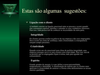 Estas são algumas  sugestões:  Ligação com o cliente A lealdade consiste na ligação emocional entre as pessoas e ocorre quando elas conseguem exprimir, partilhar e entender os seus verdadeiros interesses. Para isso, cada pessoa tem de conhecer as necessidades da outra parte.   Integridade Os clientes querem confiar na palavra da sua empresa e dos seus empregados. Deve existir um clima de confiança, onde a honestidade e a transparência estejam sempre presentes.   Criatividade Quando existe um elo emocional num clima de perfeita integridade, uma empresa consegue servir os seus clientes com criatividade. Para isso, tem de se permitir que os empregados fujam à rotina, tudo para agradar aos consumidores.    Espírito Grande gerador de energia, é o que define a nossa personalidade, temperamento e identidade. A manifestação do espírito que os clientes mais apreciam é a honestidade do carácter e a forma como demonstramos as nossas maiores qualidades. 