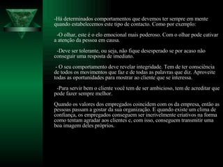 -Há determinados comportamentos que devemos ter sempre em mente quando estabelecemos este tipo de contacto. Como por exemplo:   -O olhar, este é o elo emocional mais poderoso. Com o olhar pode cativar a atenção da pessoa em causa.   -Deve ser tolerante, ou seja, não fique desesperado se por acaso não conseguir uma resposta de imediato.  - O seu comportamento deve revelar integridade. Tem de ter consciência de todos os movimentos que faz e de todas as palavras que diz. Aproveite todas as oportunidades para mostrar ao cliente que se interessa.   -Para servir bem o cliente você tem de ser ambicioso, tem de acreditar que pode fazer sempre melhor.  Quando os valores dos empregados coincidem com os da empresa, então as pessoas passam a gostar da sua organização. E quando existe um clima de confiança, os empregados conseguem ser incrivelmente criativos na forma como tentam agradar aos clientes e, com isso, conseguem transmitir uma boa imagem deles próprios. 
