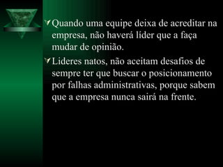 Quando uma equipe deixa de acreditar na empresa, não haverá líder que a faça mudar de opinião. Lideres natos, não aceitam desafios de sempre ter que buscar o posicionamento por falhas administrativas, porque sabem que a empresa nunca sairá na frente. 