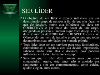 SER LÍDER O objetivo de um  líder  é exercer influência em um determinado grupo de pessoas a fim de que elas façam o que ele desejam, porém esta influência não deve ser COERCITIVA e por meio do poder de um cargo, obrigando as pessoas a fazerem o que você deseja, e sim, deve se usar da AUTORIDADE   e RESPEITO com elas. Oferecendo um meio de trabalho propicio para que todas desenvolvam suas atividades por vontade própria. Todo líder deve ser um servidor para seus funcionários, estimulando-os e dando a eles sua devida importância, sabendo medir seus atos e decisões, pois poderão influenciar em todo o trabalho de equipe. Sabemos que o líder deve possuir amor por seus comandados. Agora, este amor não é apoiado em sentimento e sim em comportamentos, como cuidar, ajudar, elogiar, entre outros. 