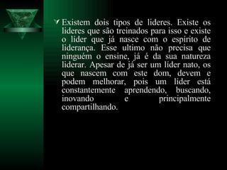 Existem dois tipos de lideres. Existe os lideres que são treinados para isso e existe o líder que já nasce com o espírito de liderança. Esse ultimo não precisa que ninguém o ensine, já é da sua natureza liderar. Apesar de já ser um líder nato, os que nascem com este dom, devem e podem melhorar, pois um líder está constantemente aprendendo, buscando, inovando e principalmente compartilhando. 