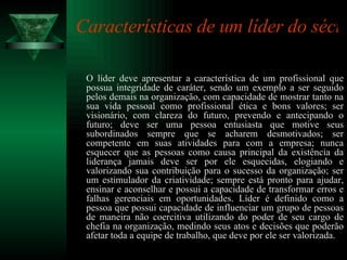 Características de um líder do século 21:   O líder deve apresentar a característica de um profissional que possua integridade de caráter, sendo um exemplo a ser seguido pelos demais na organização, com capacidade de mostrar tanto na sua vida pessoal como profissional ética e bons valores; ser visionário, com clareza do futuro, prevendo e antecipando o futuro; deve ser uma pessoa entusiasta que motive seus subordinados sempre que se acharem desmotivados; ser competente em suas atividades para com a empresa; nunca esquecer que as pessoas como causa principal da existência da liderança jamais deve ser por ele esquecidas, elogiando e valorizando sua contribuição para o sucesso da organização; ser um estimulador da criatividade; sempre está pronto para ajudar, ensinar e aconselhar e possui a capacidade de transformar erros e falhas gerenciais em oportunidades. Líder é definido como a pessoa que possui capacidade de influenciar um grupo de pessoas de maneira não coercitiva utilizando do poder de seu cargo de chefia na organização, medindo seus atos e decisões que poderão afetar toda a equipe de trabalho, que deve por ele ser valorizada.  