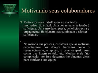 Motivando seus colaboradores Motivar os seus trabalhadores e mantê-los motivados não é fácil. Uma boa remuneração não é suficiente. Um carro da empresa, benefícios extra e um aumento, funcionam mas continuam a não ser suficientes.  Na maioria das pessoas, os fatores que as motivam encontram-se nos desejos humanos como o reconhecimento, o apreço, o estar ocupado com coisas que fazem sentido, etc. Motivar é de fato complicado, por isso deixamos-lhe algumas dicas para motivar a sua equipa:  