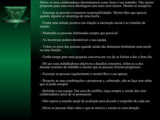 - Deixe os seus colaboradores determinarem como fazer o seu trabalho. Não rejeite propostas para uma nova abordagem sem mais nem menos. Mostre-se receptivo.  - Encoraje as pessoas a tomarem responsabilidades. Mostre-lhes que aprecia quando alguém se encarrega de uma tarefa..   -Tenha uma atitude positiva em relação à inteiração social e ao trabalho de equipa.  - Mantenha as pessoas informadas sempre que possível.  - As incertezas podem desmotivar a sua equipa.  - Tolere os erros das pessoas quando ainda não dominam totalmente uma tarefa ou uma função.    -Tenha tempo para uma pequena conversa em vez de se limitar a dar o bom dia.  - Dê aos seus trabalhadores objetivos e desafios concretos, refira-se a eles durante reuniões de trabalho e mostre que as pessoas fizeram progressos.  - Encoraje as pessoas regularmente e mostre-lhes o seu apreço.  - Respeite as suas combinações e promessas e, sobretudo, não as faça sem saber que as pode cumprir.   -Defenda a sua equipa. Em caso de conflito, ouça sempre a versão dos seus colaboradores antes de se pronunciar.   -Não espere a reunião anual de avaliação para discutir o empenho de cada um.   -Deixe as pessoas falar sobre o que as motiva e escute-as com atenção. 