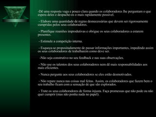 -Dê uma resposta vaga e pouco clara quando os colaboradores lhe perguntam o que espera deles e despache-os o mais rapidamente possível.  - Elabore uma quantidade de regras desnecessárias que devem ser rigorosamente cumpridas pelos seus colaboradores.  - Planifique reuniões improdutivas e obrigue os seus colaboradores a estarem presentes.  - Estimule a competição interna.  - Esqueça-se propositadamente de passar informações importantes, impedindo assim os seus colaboradores de trabalharem como deve ser.   -Não seja construtivo no seu feedback e nas suas observações.  - Não use os talentos dos seus colaboradores nem dê mais responsabilidades aos mais eficientes.  - Nunca pergunte aos seus colaboradores se eles estão desmotivados.  - Não repare nunca nas coisas mal feitas. Assim, os colaboradores que fazem bem o seu trabalho ficam com a sensação de que são explorados.  - Trate os seus colaboradores de forma injusta. Faça promessas que não pode ou não quer cumprir (mas não ponha nada no papel).  