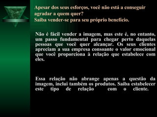 Apesar dos seus esforços, você não está a conseguir agradar a quem quer? Saiba vender-se para seu próprio benefício. Não é fácil vender a imagem, mas este é, no entanto, um passo fundamental para chegar perto daquelas pessoas que você quer alcançar. Os seus clientes apreciam a sua empresa consoante o valor emocional que você proporciona à relação que estabelece com eles.  Essa relação não abrange apenas a questão da imagem, inclui também os produtos. Saiba estabelecer este tipo de relação  com o cliente.  