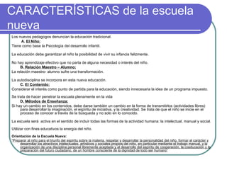 CARACTERÍSTICAS de la escuela nueva Los nuevos pedagogos denuncian la educación tradicional.     A.  El Niño: Tiene como base la Psicología del desarrollo infantil.  La educación debe garantizar al niño la posibilidad de vivir su infancia felizmente.  No hay aprendizaje efectivo que no parta de alguna necesidad o interés del niño. B.  Relación Maestro – Alumno: La relación maestro- alumno sufre una transformación. La autodisciplina se incorpora en esta nueva educación. C.  El Contenido: Considerar el interés como punto de partida para la educación, siendo innecesaria la idea de un programa impuesto.  Se trata de hacer penetrar la escuela plenamente en la vida D . Métodos de Enseñanza: Si hay un cambio en los contenidos, debe darse también un cambio en la forma de transmitirlos (actividades libres) para desarrollar la imaginación, el espíritu de iniciativa, y la creatividad. Se trata de que el niño se inicie en el proceso de conocer a través de la búsqueda y no solo en lo conocido. La escuela será  activa en el sentido de incluir todas las formas de la actividad humana: la intelectual, manual y social.   Utilizar con fines educativos la energía del niño. Orientación de la Escuela Nueva: “ Preparar al niño para el triunfo del espíritu sobre la materia, respetar y desarrollar la personalidad del niño, formar el carácter y desarrollar los atractivos intelectuales, artísticos y sociales propios del niño, en particular mediante el trabajo manual, y la organización de una disciplina personal libremente aceptada y el desarrollo del espíritu de cooperación, la coeducación y la preparación del futuro ciudadano, de un hombre consciente de la dignidad de todo ser humano” 