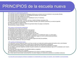 PRINCIPIOS de la escuela nueva *En cuanto a la organización general: 1.  La escuela nueva es un laboratorio de pedagogía práctica que se propone servir de orientación a las escuelas oficiales. 2.  La escuela nueva es un internado con una atmósfera tan familiar como sea posible. 3.  La escuela nueva está instalada en el campo. 4.  La escuela nueva agrupa a los alumnos en “pabellones” de 10 a 15 miembros. 5.  La escuela nueva práctica coeducación. 6.  La escuela nueva debe tener, al menos, una hora y media de trabajos manuales al día. 7.  La carpintería ocupa el primer lugar entre los trabajos manuales, pero también la jardinería y la crianza de ganado. 8.  Deben ser posibles los trabajos libres. 9.  La educación física se realiza por medio de la gimnasia natural, los juegos y los deportes. 10.  Excursiones al campo (camping) *En cuanto a la formación intelectual: 1.  Desarrollar el juicio más que la memoria 2.  Especialización espontánea al lado de la cultura general 3.  La enseñanza está basada sobre hechos y experiencias 4.  La escuela nueva se apoya en la actividad personal del niño. 5.  La enseñanza está basada en el interés espontáneo de los niños 6.  El trabajo individual consiste en una investigación y después en una clasificación según un cuadro lógico. 7.  El trabajo colectivo consiste en una ordenación o elaboración lógica en común de documentos particulares. 8.  La enseñanza propiamente dicha se limita a la mañana. 9.  Tratar solamente 1 o 2 materias por día; la variedad surgiría del modo de enseñarlas. 10.  Tratar pocas materias por mes y por trimestre. * En cuanto a la formación moral: 1.  La educación moral se realiza por dentro y por fuera, es decir, por medio de la práctica gradual del sentido crítico y de la libertad. 2.  El sistema representativo democrático se aplica para la organización administrativa y disciplinaria. 3.  No se conciben las recompensas y sanciones positivas más que como motivos para desarrollar la iniciativa. 4.  Los castigos y sanciones negativas consisten en poner al alumno en condiciones de alcanzar mejor el “fin” considerado como “bueno”. 5.  Auto-emulación 6.  La escuela nueva debe presentar una atmósfera estética y acogedora. 7.  Música colectiva, cantos a coro y orquesta. 8.  La educación de la conciencia consiste principalmente en los niños en recitados moralizadores. 9.  La mayor parte de las escuelas nuevas observan una actitud religiosa sin sectarismos y practican la neutralidad confesional. * La escuela nueva prepara al futuro ciudadano no solamente con vistas a la nación, sino   también a la humanidad . 