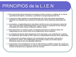 PRINCIPIOS de la L.I.E.N 1_  El fin esencial de toda la educación es preparar al niño a querer y a realizar en su vida la supremacía del espíritu. Conservar y aumentar la energía espiritual del niño. 2_  La educación debe respetar la individualidad del niño. Ésta solo puede desarrollarse mediante una disciplina que conduzca a la liberación de las potencias espirituales del niño. 3_  Los estudios y el aprendizaje de la vida deben dar libre curso a los intereses innatos del niño, a los que brotan espontáneamente y que encuentra su expresión en las diversas actividades de orden manual, intelectual, estético, social… 4_  Cada edad tienen su carácter propio; la disciplina personal y la colectiva deben ser organizadas por los mismo niños con la colaboración de los maestros. 5_  La competencia egoísta debe desaparecer de la educación y ser sustituida por u espíritu de cooperación que enseñe al niño a poner su individualidad al servicio de la colectividad. 6_  La coeducación que desea la liga es una coeducación que equivale a instrucción y educación en común. Una colaboración que permite a cada uno de ellos ejercer libremente sobre el otro una saludable influencia. 7_  La educación nueva preparará en el niño no sólo al futuro ciudadano capaz de cumplir sus deberes para con sus próximos, su nación y la humanidad en su conjunto, sino también al hombre consciente de su dignidad como ser humano. 