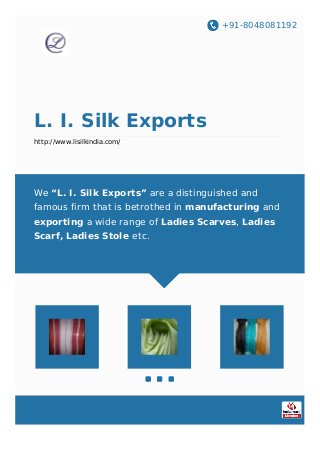 +91-8048081192
L. I. Silk Exports
http://www.lisilkindia.com/
We “L. I. Silk Exports” are a distinguished and
famous firm that is betrothed in manufacturing and
exporting a wide range of Ladies Scarves, Ladies
Scarf, Ladies Stole etc.
 