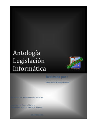 Antología
 Legislación
 Informática
                                          Realizada por :
                                          Juan Jesús Arteaga Arenas




Ker u sso _1 9 _84 @r agn ar ok.co m.mx




Instituto Tecnológico
Superior de la Región Sierra



                        15/06/2011
 