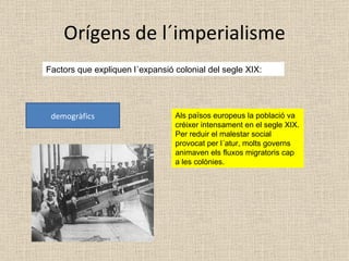 Orígens de l´imperialisme Factors que expliquen l´expansió colonial del segle XIX: demogràfics Als països europeus la població va créixer intensament en el segle XIX. Per reduir el malestar social provocat per l´atur, molts governs animaven els fluxos migratoris cap a les colònies. 