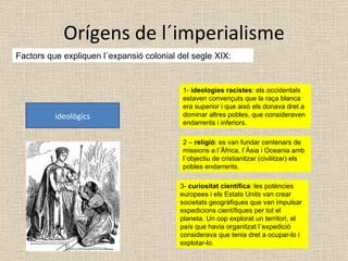 Orígens de l´imperialisme Factors que expliquen l´expansió colonial del segle XIX: ideològics 1-  ideologies racistes : els occidentals estaven convençuts que la raça blanca era superior i que això els donava dret a dominar altres pobles, que consideraven endarrerits i inferiors. 2 –  religió : es van fundar centenars de missions a l´Àfrica, l´Àsia i Oceania amb l´objectiu de cristianitzar (civilitzar) els pobles endarrerits. 3-  curiositat científica : les potències europees i els Estats Units van crear societats geogràfiques que van impulsar expedicions científiques per tot el planeta. Un cop explorat un territori, el país que havia organitzat l´expedició considerava que tenia dret a ocupar-lo i explotar-lo. 