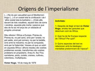 Orígens de l´imperialisme (...) No és per casualitat que el Mediterrani tingui (...) d´un costat tota la civilització i de l´altre costat tota la barbàrie (...) Està allà, davant de tots vosaltres, aquest bloc de sorra i cendres, aquesta pila inerta i passiva que des de fa sis mil anys és un obstacle al progrés universal. Déu ofereix l´Àfrica a Europa. Preneu-la. Preneu-la, no pel canó, sinó per l´arada; no pel sable, sinó pel comerç; no per la batalla, sinó amb la indústria; no per la conquesta, sinó per la fraternitat. Vesseu el que us sobri en aquesta Àfrica i alhora resoleu els vostres problemes socials, transformeu els vostres proletaris en propietaris. Aneu-hi, feu! Feu carreteres, ports, ciutats; creixeu, cultiveu, colonitzeu, multipliqueu. Victor Hugo , 18 de maig de 1879 Activitats: 1- Després de llegir el text de  Victor Hugo , anoteu les paraules que descriuen com és Àfrica. 2- Què ha de fer Europa respecte de l´Àfrica? Per què? 3- Quins aspectes del text es relacionen amb la ideologia i mentalitat predominant de l´època? 