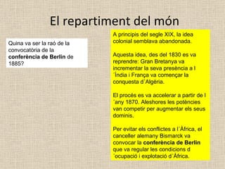 El repartiment del món Quina va ser la raó de la convocatòria de la  conferència de Berlin  de 1885? A principis del segle XIX, la idea colonial semblava abandonada.  Aquesta idea, des del 1830 es va reprendre: Gran Bretanya va incrementar la seva presència a l´Índia i França va començar la conquesta d´Algèria. El procés es va accelerar a partir de l´any 1870. Aleshores les potències van competir per augmentar els seus dominis. Per evitar els conflictes a l´Àfrica, el canceller alemany Bismarck va convocar la  conferència de Berlin  que va regular les condicions d´ocupació i explotació d´Àfrica. 