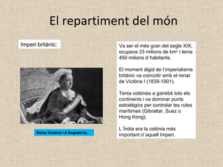 El repartiment del món Imperi britànic:  Va ser el més gran del segle XIX, ocupava 33 milions de km 2  i tenia 450 milions d´habitants. El moment àlgid de l’imperialisme britànic va coincidir amb el renat de Victòria I (1839-1901). Tenia colònies a gairebé tots els continents i va dominar punts estratègics per controlar les rutes marítimes (Gibraltar, Suez o Hong Kong). L´Índia era la colònia més important d´aquell Imperi. Reina Victòria I d´Anglaterra. 