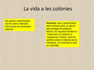 La vida a les colònies Els països colonitzadors van fer servir diferents estructures de dominació colonial. Dominis:  eren característics dels territoris amb un elevat percentatge de població blanca. En aquests territoris s´instaurava un sistema d´autogovern interior, però la política exterior depenia de la metròpoli. Un exemple d´això és Austràlia. 