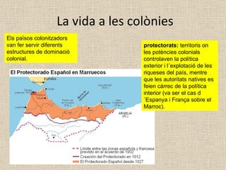 La vida a les colònies Els països colonitzadors van fer servir diferents estructures de dominació colonial. protectorats:  territoris on les potències colonials controlaven la política exterior i l´explotació de les riqueses del país, mentre que les autoritats natives es feien càrrec de la política interior (va ser el cas d´Espanya i França sobre el Marroc). 