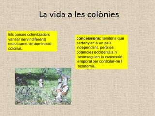 La vida a les colònies Els països colonitzadors van fer servir diferents estructures de dominació colonial. concessions:  territoris que pertanyien a un país independent, però les potències occidentals n´aconseguien la concessió temporal per controlar-ne l´economia. 