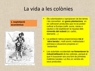 La vida a les colònies L´explotació econòmica Els colonitzadors s´apropiaven de les terres i les convertien  en  grans plantacions  on es cultivaven productes que no es podien cultivar a Europa (cafè, sucre, cacau o cautxú) o bé explotaven la riquesa dels  minerals del subsòl  (or, carbó, diamants ...) La població nativa proporcionava  mà d´obra barata  i, molt sovint, maltractada i sotmesa a situacions properes a l´esclavitud. Les autoritats occidentals  no fomentaven la industrialització  de les colònies, perquè el que hi buscaven era una font de primeres matèries barates i un lloc on vendre els seus productes.  