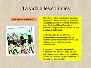 La vida a les colònies Una societat racista Com hem vist en la diapositiva anterior, la població autòctona era freqüentment explotada. En els casos més dramàtics, com Austràlia i Nova Zelanda, la població indígena va ser sotmesa a una  política d´extermini . A la major part de les colònies,  colonitzats  i  colonitzadors  vivien realitats completament separades. Les relacions eren jeràrquiques i de subordinació. L´expansió colonial  va imposar la civilització occidental  a la població colonitzada, que va haver de modificar formes de vida i va haver d´aprendre la llengua del colonitzador. 